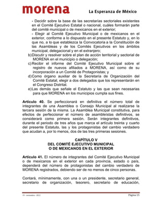                                              
 

         - Decidir sobre la base de las secretarías sectoriales existentes
         en el Comité Ejecutivo Estatal o nacional, cuáles formarán parte
         del comité municipal o de mexicanos en el exterior;
         - Elegir al Comité Ejecutivo Municipal o de mexicanos en el
         exterior, conforme a lo dispuesto en el presente Estatuto y, en lo
         que no, a lo que establezca la Convocatoria  a la Constitución de
         las Asambleas y de los Comités Ejecutivos en los ámbitos
         municipal, delegacional y en el extranjero;
      b) Discutir y resolver sobre el plan de acción territorial y sectorial de
          MORENA en el municipio o delegación;
      c) Recibir el informe del Comité Ejecutivo Municipal sobre el
          registro de nuevos afiliados a MORENA, así como de su
          incorporación a un Comité de Protagonistas; y
      d) Como órgano auxiliar de la Secretaría de Organización del
          Comité Estatal, elegir a dos delegados que los representarán en
          el Congreso Distrital.
      e) Las demás que señale el Estatuto y las que sean necesarias
          para que MORENA en los municipios cumpla sus fines.

Artículo 40. Se perfeccionará en definitiva el número total de
integrantes de una Asamblea o Consejo Municipal al realizarse la
tercera sesión de la misma. La Asamblea Municipal constitutiva, para
efectos de perfeccionar el número de asambleístas definitivos, se
considerará como primera sesión. Serán integrantes definitivos,
durante el periodo de tres años que marca el artículo treinta y cuarto
del presente Estatuto, las y los protagonistas del cambio verdadero
que acudan a, por lo menos, dos de las tres primeras sesiones.

                                     CAPÍTULO V
                         DEL COMITÉ EJECUTIVO MUNICIPAL
                         O DE MEXICANOS EN EL EXTERIOR

Artículo 41. El número de integrantes del Comité Ejecutivo Municipal
o de mexicanos en el exterior en cada provincia, estado o país,
dependerá del número de protagonistas del cambio verdadero de
MORENA registrados, debiendo ser de no menos de cinco personas.

Contará, mínimamente, con una o un presidente, secretario general,
secretario de organización, tesorero, secretario de educación,


19 – noviembre ‐ 2012                                                  Página 15 
 
 