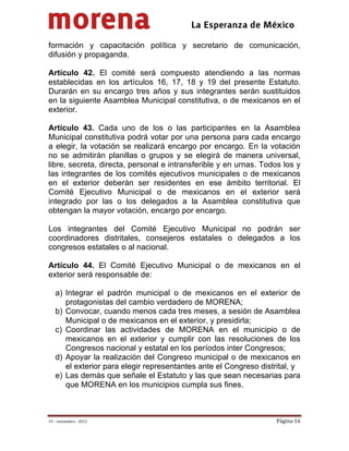                                            
 

formación y capacitación política y secretario de comunicación,
difusión y propaganda.

Artículo 42. El comité será compuesto atendiendo a las normas
establecidas en los artículos 16, 17, 18 y 19 del presente Estatuto.
Durarán en su encargo tres años y sus integrantes serán sustituidos
en la siguiente Asamblea Municipal constitutiva, o de mexicanos en el
exterior.

Artículo 43. Cada uno de los o las participantes en la Asamblea
Municipal constitutiva podrá votar por una persona para cada encargo
a elegir, la votación se realizará encargo por encargo. En la votación
no se admitirán planillas o grupos y se elegirá de manera universal,
libre, secreta, directa, personal e intransferible y en urnas. Todos los y
las integrantes de los comités ejecutivos municipales o de mexicanos
en el exterior deberán ser residentes en ese ámbito territorial. El
Comité Ejecutivo Municipal o de mexicanos en el exterior será
integrado por las o los delegados a la Asamblea constitutiva que
obtengan la mayor votación, encargo por encargo.

Los integrantes del Comité Ejecutivo Municipal no podrán ser
coordinadores distritales, consejeros estatales o delegados a los
congresos estatales o al nacional.

Artículo 44. El Comité Ejecutivo Municipal o de mexicanos en el
exterior será responsable de:

    a) Integrar el padrón municipal o de mexicanos en el exterior de
       protagonistas del cambio verdadero de MORENA;
    b) Convocar, cuando menos cada tres meses, a sesión de Asamblea
       Municipal o de mexicanos en el exterior, y presidirla;
    c) Coordinar las actividades de MORENA en el municipio o de
       mexicanos en el exterior y cumplir con las resoluciones de los
       Congresos nacional y estatal en los períodos inter Congresos;
    d) Apoyar la realización del Congreso municipal o de mexicanos en
       el exterior para elegir representantes ante el Congreso distrital, y
    e) Las demás que señale el Estatuto y las que sean necesarias para
       que MORENA en los municipios cumpla sus fines.



19 – noviembre ‐ 2012                                               Página 16 
 
 