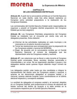                                           
 

                                  CAPÍTULO VI
                         DE LOS CONGRESOS DISTRITALES

Artículo 45. A partir de la convocatoria emitida por el Comité Ejecutivo
Nacional, en cada distrito, cada tres años deberá realizarse un
Congreso como actividad preparatoria a la realización de los
Congresos Estatales.

Los comisionados del Comité Ejecutivo Estatal serán responsables de
organizar y presidir el Congreso distrital preparatorio del Congreso
Estatal que se le(s) asigne(n).

Artículo 46. Los Congresos Distritales preparatorios del Congreso
Estatal se instalarán con el cincuenta por ciento más uno de
delegados presentes. Estos deberán:

     a) Informar de las actividades realizadas en cada municipio o de
        mexicanos en el exterior durante el período;
     b) Tomar las resoluciones que correspondan para la preparación de
        los Congresos estatal y nacional de MORENA;
     c) Elegir, de acuerdo con la convocatoria emitida por el Comité
        Ejecutivo Nacional, al número de delegados que les
        representarán ante los Congresos estatal y nacional.

Artículo 47. Las votaciones que se lleven a cabo durante el Congreso
Distrital serán universales, libres, secretas, directas, personales e
intransferibles y en urnas. No se organizarán planillas o grupos y los
delegados electos serán quienes hayan obtenido mayor número de
votos.

Los delegados podrán votar hasta por dos candidatos a integrar la
representación del distrito ante los Congresos estatal y nacional, a
quienes se les denominará delegados al congreso estatal y al
nacional, quienes además fungirán como coordinadores en el distrito
electoral respectivo y consejeros estatales.

La cantidad de delegados al congreso estatal y al nacional, elegidos
en un Congreso Distrital, será proporcional al número de electores del
listado nominal del distrito de acuerdo a la tabla emitida en la
convocatoria respectiva por el Comité Ejecutivo Nacional.

19 – noviembre ‐ 2012                                            Página 17 
 
 