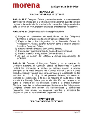                                          
 

                                 CAPÍTULO VII
                         DE LOS CONGRESOS ESTATALES

Artículo 51. El Congreso Estatal quedará instalado, de acuerdo con la
convocatoria emitida por el Comité Ejecutivo Nacional, cuando se haya
registrado la asistencia de la mitad más uno de los delegados electos
para tal efecto en los Congresos distritales preparatorios respectivos.

Artículo 52. El Congreso Estatal será responsable de:

    a) Integrar el documento de resoluciones de los Congresos
       distritales, a ser presentado ante el Congreso Nacional
    b) Elegir a las y los integrantes de la Comisión Estatal de
       Honestidad y Justicia, quienes fungirán como Comisión Electoral
       durante el Congreso Estatal;
    c) Elegir a la Mesa Directiva del Consejo Estatal;
    d) Elegir a las y los integrantes del Comité Ejecutivo Estatal;
    e) Instalar la sesión inaugural del Consejo Estatal; y,
    f) Las que se deriven del Estatuto y demás ordenamientos de
       MORENA.

Artículo 53. Durante el Congreso Estatal, y en su carácter de
Comisión Electoral, la Comisión Estatal de Honestidad y Justicia
recibirá las propuestas y perfiles de quienes aspiren a ocupar
encargos en la Mesa Directiva del Consejo Estatal o en el Comité
Ejecutivo Estatal; valorará que correspondan a lo establecido en los
artículos 16, 17, 18, 19 y 21 del presente Estatuto, así como en
términos de experiencia, a lo que se requiera en cada caso, y los
someterá al Consejo Estatal para su elección. En caso de que no se
cubra la totalidad de los encargos, tocará a la propia Comisión
Electoral hacer las consultas correspondientes entre los delegados al
Congreso Estatal que reúnan las características y condiciones
necesarias para ocupar los encargos vacantes, y someterá las
propuestas para su votación en el Congreso Estatal.


                                 CAPÍTULO VIII
                         DE LOS CONSEJOS ESTATALES



19 – noviembre ‐ 2012                                           Página 19 
 
 
