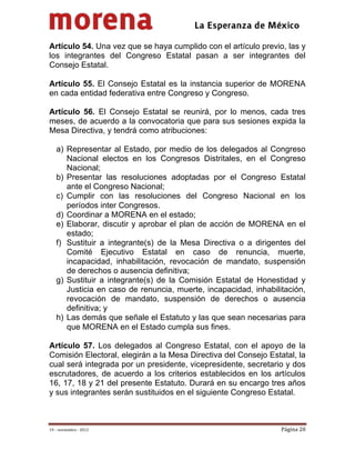                                           
 

Artículo 54. Una vez que se haya cumplido con el artículo previo, las y
los integrantes del Congreso Estatal pasan a ser integrantes del
Consejo Estatal.

Artículo 55. El Consejo Estatal es la instancia superior de MORENA
en cada entidad federativa entre Congreso y Congreso.

Artículo 56. El Consejo Estatal se reunirá, por lo menos, cada tres
meses, de acuerdo a la convocatoria que para sus sesiones expida la
Mesa Directiva, y tendrá como atribuciones:

    a) Representar al Estado, por medio de los delegados al Congreso
       Nacional electos en los Congresos Distritales, en el Congreso
       Nacional;
    b) Presentar las resoluciones adoptadas por el Congreso Estatal
       ante el Congreso Nacional;
    c) Cumplir con las resoluciones del Congreso Nacional en los
       períodos inter Congresos.
    d) Coordinar a MORENA en el estado;
    e) Elaborar, discutir y aprobar el plan de acción de MORENA en el
       estado;
    f) Sustituir a integrante(s) de la Mesa Directiva o a dirigentes del
       Comité Ejecutivo Estatal en caso de renuncia, muerte,
       incapacidad, inhabilitación, revocación de mandato, suspensión
       de derechos o ausencia definitiva;
    g) Sustituir a integrante(s) de la Comisión Estatal de Honestidad y
       Justicia en caso de renuncia, muerte, incapacidad, inhabilitación,
       revocación de mandato, suspensión de derechos o ausencia
       definitiva; y
    h) Las demás que señale el Estatuto y las que sean necesarias para
       que MORENA en el Estado cumpla sus fines.

Artículo 57. Los delegados al Congreso Estatal, con el apoyo de la
Comisión Electoral, elegirán a la Mesa Directiva del Consejo Estatal, la
cual será integrada por un presidente, vicepresidente, secretario y dos
escrutadores, de acuerdo a los criterios establecidos en los artículos
16, 17, 18 y 21 del presente Estatuto. Durará en su encargo tres años
y sus integrantes serán sustituidos en el siguiente Congreso Estatal.



19 – noviembre ‐ 2012                                             Página 20 
 
 