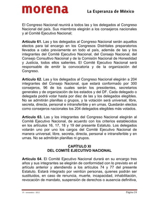                                            
 


El Congreso Nacional reunirá a todos las y los delegados al Congreso
Nacional del país. Sus miembros elegirán a los consejeros nacionales
y al Comité Ejecutivo Nacional;

Artículo 61. Las y los delegados al Congreso Nacional serán aquellos
electos para tal encargo en los Congresos Distritales preparatorios
llevados a cabo previamente en todo el país, además de las y los
integrantes del Comité Ejecutivo Nacional, del Consejo Nacional, del
Consejo Consultivo Nacional y de la Comisión Nacional de Honestidad
y Justicia, todos ellos salientes. El Comité Ejecutivo Nacional será
responsable de emitir la convocatoria y de la organización del
Congreso.

Artículo 62. Las y los delegados al Congreso Nacional elegirán a 204
integrantes del Consejo Nacional, que estará conformado por 300
consejeros, 96 de los cuales serán los presidentes, secretarios
generales y de organización de los estados y del DF. Cada delegado o
delegada podrá votar hasta por diez de las y los delegados elegibles.
No se admitirán planillas o grupos, y la votación será universal, libre,
secreta, directa, personal e intransferible y en urnas. Quedarán electos
como consejeros nacionales los 204 delegados elegibles más votados.

Artículo 63. Las y los integrantes del Congreso Nacional elegirán al
Comité Ejecutivo Nacional, de acuerdo con los criterios establecidos
en los artículos 16, 17, 18 y 19 del presente Estatuto. Los delegados
votarán uno por uno los cargos del Comité Ejecutivo Nacional de
manera universal, libre, secreta, directa, personal e intransferible y en
urnas. No se admitirán planillas ni grupos.

                                  CAPÍTULO XI
                         DEL COMITÉ EJECUTIVO NACIONAL

Artículo 64. El Comité Ejecutivo Nacional durará en su encargo tres
años y sus integrantes se elegirán de conformidad con lo previsto en el
artículo anterior y atendiendo a los artículos 74 y 77 del presente
Estatuto. Estará integrado por veintiún personas, quienes podrán ser
sustituidos, en caso de renuncia, muerte, incapacidad, inhabilitación,
revocación de mandato, suspensión de derechos o ausencia definitiva,


19 – noviembre ‐ 2012                                             Página 24 
 
 