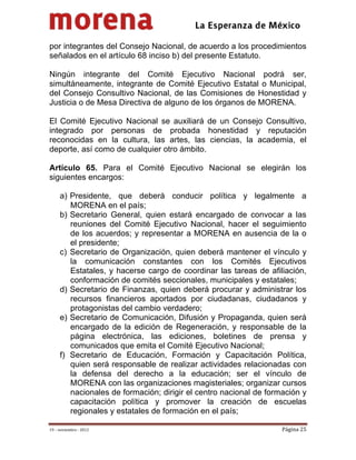                                           
 

por integrantes del Consejo Nacional, de acuerdo a los procedimientos
señalados en el artículo 68 inciso b) del presente Estatuto.

Ningún integrante del Comité Ejecutivo Nacional podrá ser,
simultáneamente, integrante de Comité Ejecutivo Estatal o Municipal,
del Consejo Consultivo Nacional, de las Comisiones de Honestidad y
Justicia o de Mesa Directiva de alguno de los órganos de MORENA.

El Comité Ejecutivo Nacional se auxiliará de un Consejo Consultivo,
integrado por personas de probada honestidad y reputación
reconocidas en la cultura, las artes, las ciencias, la academia, el
deporte, así como de cualquier otro ámbito.

Artículo 65. Para el Comité Ejecutivo Nacional se elegirán los
siguientes encargos:

     a) Presidente, que deberá conducir política y legalmente a
        MORENA en el país;
     b) Secretario General, quien estará encargado de convocar a las
        reuniones del Comité Ejecutivo Nacional, hacer el seguimiento
        de los acuerdos; y representar a MORENA en ausencia de la o
        el presidente;
     c) Secretario de Organización, quien deberá mantener el vínculo y
        la comunicación constantes con los Comités Ejecutivos
        Estatales, y hacerse cargo de coordinar las tareas de afiliación,
        conformación de comités seccionales, municipales y estatales;
     d) Secretario de Finanzas, quien deberá procurar y administrar los
        recursos financieros aportados por ciudadanas, ciudadanos y
        protagonistas del cambio verdadero;
     e) Secretario de Comunicación, Difusión y Propaganda, quien será
        encargado de la edición de Regeneración, y responsable de la
        página electrónica, las ediciones, boletines de prensa y
        comunicados que emita el Comité Ejecutivo Nacional;
     f) Secretario de Educación, Formación y Capacitación Política,
        quien será responsable de realizar actividades relacionadas con
        la defensa del derecho a la educación; ser el vínculo de
        MORENA con las organizaciones magisteriales; organizar cursos
        nacionales de formación; dirigir el centro nacional de formación y
        capacitación política y promover la creación de escuelas
        regionales y estatales de formación en el país;

19 – noviembre ‐ 2012                                              Página 25 
 
 