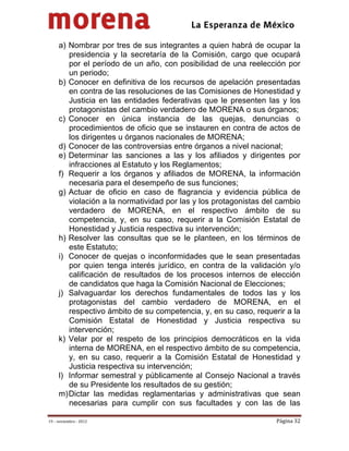                                           
 

     a) Nombrar por tres de sus integrantes a quien habrá de ocupar la
        presidencia y la secretaría de la Comisión, cargo que ocupará
        por el período de un año, con posibilidad de una reelección por
        un periodo;
     b) Conocer en definitiva de los recursos de apelación presentadas
        en contra de las resoluciones de las Comisiones de Honestidad y
        Justicia en las entidades federativas que le presenten las y los
        protagonistas del cambio verdadero de MORENA o sus órganos;
     c) Conocer en única instancia de las quejas, denuncias o
        procedimientos de oficio que se instauren en contra de actos de
        los dirigentes u órganos nacionales de MORENA;
     d) Conocer de las controversias entre órganos a nivel nacional;
     e) Determinar las sanciones a las y los afiliados y dirigentes por
        infracciones al Estatuto y los Reglamentos;
     f) Requerir a los órganos y afiliados de MORENA, la información
        necesaria para el desempeño de sus funciones;
     g) Actuar de oficio en caso de flagrancia y evidencia pública de
        violación a la normatividad por las y los protagonistas del cambio
        verdadero de MORENA, en el respectivo ámbito de su
        competencia, y, en su caso, requerir a la Comisión Estatal de
        Honestidad y Justicia respectiva su intervención;
     h) Resolver las consultas que se le planteen, en los términos de
        este Estatuto;
     i) Conocer de quejas o inconformidades que le sean presentadas
        por quien tenga interés jurídico, en contra de la validación y/o
        calificación de resultados de los procesos internos de elección
        de candidatos que haga la Comisión Nacional de Elecciones;
     j) Salvaguardar los derechos fundamentales de todos las y los
        protagonistas del cambio verdadero de MORENA, en el
        respectivo ámbito de su competencia, y, en su caso, requerir a la
        Comisión Estatal de Honestidad y Justicia respectiva su
        intervención;
     k) Velar por el respeto de los principios democráticos en la vida
        interna de MORENA, en el respectivo ámbito de su competencia,
        y, en su caso, requerir a la Comisión Estatal de Honestidad y
        Justicia respectiva su intervención;
     l) Informar semestral y públicamente al Consejo Nacional a través
        de su Presidente los resultados de su gestión;
     m) Dictar las medidas reglamentarias y administrativas que sean
        necesarias para cumplir con sus facultades y con las de las

19 – noviembre ‐ 2012                                              Página 32 
 
 