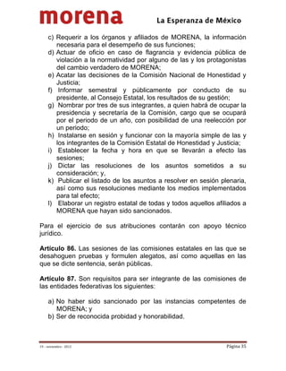                                           
 

     c) Requerir a los órganos y afiliados de MORENA, la información
        necesaria para el desempeño de sus funciones;
     d) Actuar de oficio en caso de flagrancia y evidencia pública de
        violación a la normatividad por alguno de las y los protagonistas
        del cambio verdadero de MORENA;
     e) Acatar las decisiones de la Comisión Nacional de Honestidad y
        Justicia;
     f) Informar semestral y públicamente por conducto de su
        presidente, al Consejo Estatal, los resultados de su gestión;
     g) Nombrar por tres de sus integrantes, a quien habrá de ocupar la
        presidencia y secretaría de la Comisión, cargo que se ocupará
        por el periodo de un año, con posibilidad de una reelección por
        un periodo;
     h) Instalarse en sesión y funcionar con la mayoría simple de las y
        los integrantes de la Comisión Estatal de Honestidad y Justicia;
     i) Establecer la fecha y hora en que se llevarán a efecto las
        sesiones;
     j) Dictar las resoluciones de los asuntos sometidos a su
        consideración; y,
     k) Publicar el listado de los asuntos a resolver en sesión plenaria,
        así como sus resoluciones mediante los medios implementados
        para tal efecto;
     l) Elaborar un registro estatal de todas y todos aquellos afiliados a
        MORENA que hayan sido sancionados.

Para el ejercicio de sus atribuciones contarán con apoyo técnico
jurídico.

Artículo 86. Las sesiones de las comisiones estatales en las que se
desahoguen pruebas y formulen alegatos, así como aquellas en las
que se dicte sentencia, serán públicas.

Artículo 87. Son requisitos para ser integrante de las comisiones de
las entidades federativas los siguientes:

     a) No haber sido sancionado por las instancias competentes de
        MORENA; y
     b) Ser de reconocida probidad y honorabilidad.



19 – noviembre ‐ 2012                                              Página 35 
 
 