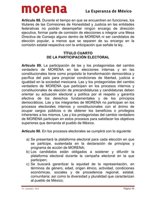                                            
 

Artículo 88. Durante el tiempo en que se encuentren en funciones, los
titulares de las Comisiones de Honestidad y Justicia en las entidades
federativas no podrán desempeñar ningún encargo de dirección
ejecutiva, formar parte de comisión de elecciones o integrar una Mesa
Directiva de Consejo alguno dentro de MORENA ni ser candidatos de
elección popular, a menos que se separen de su encargo en la
comisión estatal respectiva con la anticipación que señale la ley.

                                 TÍTULO CUARTO
                         DE LA PARTICIPACIÓN ELECTORAL

Artículo 89. La participación de las y los protagonistas del cambio
verdadero de MORENA en las elecciones internas y en las
constitucionales tiene como propósito la transformación democrática y
pacífica del país para propiciar condiciones de libertad, justicia e
igualdad en la sociedad mexicana. Las y los protagonistas del cambio
verdadero de MORENA que participen en los procesos internos y
constitucionales de elección de precandidaturas y candidaturas deben
orientar su actuación electoral y política por el respeto y garantía
efectiva de los derechos fundamentales y de los principios
democráticos. Las y los integrantes de MORENA no participan en los
procesos electorales internos y constitucionales con el ánimo de
ocupar cargos públicos o de obtener los beneficios o privilegios
inherentes a los mismos. Las y los protagonistas del cambio verdadero
de MORENA participan en estos procesos para satisfacer los objetivos
superiores que demanda el pueblo de México.

Artículo 90. En los procesos electorales se cumplirá con lo siguiente:

     a) Se presentará la plataforma electoral para cada elección en que
        se participe, sustentada en la declaración de principios y
        programa de acción de MORENA;
     b) Los candidatos están obligados a sostener y difundir la
        plataforma electoral durante la campaña electoral en la que
        participen;
     c) Se buscará garantizar la equidad de la representación, en
        términos de género, edad, origen étnico, actividad, condiciones
        económicas, sociales y de procedencia regional, estatal,
        comunitaria; así como la diversidad y pluralidad que caracterizan
        al pueblo de México;

19 – noviembre ‐ 2012                                             Página 36 
 
 