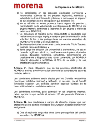                                           
 

     d) No participarán en los procesos electorales servidores y
        funcionarios públicos de los poderes legislativo, ejecutivo y
        judicial de los tres órdenes de gobierno, a menos que se separen
        de sus encargos con la anticipación que señala la ley;
     e) No se admitirá en estos procesos forma alguna de presión o
        manipulación de la voluntad de los integrantes de MORENA por
        grupos internos, corrientes o facciones o, por grupos o intereses
        externos a MORENA;
     f) Se cancelará el registro del/la precandidato o candidato que
        realice conductas que implique compra, presión o coacción de la
        voluntad de las y los protagonistas del cambio verdadero de
        MORENA y/o de las y los ciudadanos;
     g) Se observarán todas las normas conducentes del Título Tercero,
        Capítulo I de este Estatuto; y
     h) Todo cargo de elección vía uninominal o plurinominal, ya sea el
        caso de regidores, síndicos, presidentes municipales, diputados
        locales, diputados federales, senadores, gobernadores y/o
        presidente de la República que hayan contendido por MORENA
        deberán depositar a MORENA el 50% de su dieta y de sus
        prestaciones por comisiones.

Artículo 91. Será obligatorio que en los procesos electorales de
MORENA mínimo el veinticinco por ciento de las candidaturas sean de
carácter externo.

Los candidatos externos serán electos por los Comités respectivos
(municipal, estatal o nacional) y ratificado, en su caso, por el Comité
inmediato superior. Los comités pondrán especial cuidado en la
honorabilidad de los candidatos externos.

Los candidatos externos, para participar en los procesos internos,
deben aportar lo que señale el artículo 156 del presente Estatuto a
MORENA.

Artículo 92. Los candidatos a cargos de elección popular que son
protagonistas del cambio verdadero de MORENA deberán cumplir con
lo siguiente:

     a) Que el aspirante tenga dos años como protagonista del cambio
        verdadero de MORENA;

19 – noviembre ‐ 2012                                             Página 37 
 
 