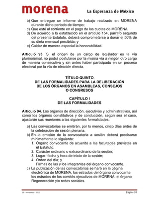                                          
 

     b) Que entregue un informe de trabajo realizado en MORENA
        durante dicho periodo de tiempo;
     c) Que esté al corriente en el pago de las cuotas de MORENA
     d) De acuerdo a lo establecido en el artículo 154, párrafo segundo
        del presente Estatuto, deberá comprometerse a donar el 50% de
        su dieta mensual percibida; y
     e) Cuidar de manera especial la honorabilidad.

Artículo 93. Si el origen de un cargo de legislador es la vía
plurinominal, no podrá postularse por la misma vía a ningún otro cargo
de manera consecutiva y sin antes haber participado en un proceso
electoral por la vía de elección directa.


                             TÍTULO QUINTO
               DE LAS FORMALIDADES PARA LA DELIBERACIÓN
                DE LOS ÓRGANOS EN ASAMBLEAS, CONSEJOS
                             O CONGRESOS

                              CAPÍTULO I
                         DE LAS FORMALIDADES

Artículo 94. Los órganos de dirección, ejecutivos y administrativos, así
como los órganos constitutivos y de conducción, según sea el caso,
ajustarán sus reuniones a las siguientes formalidades:
     a) Las convocatorias se emitirán, por lo menos, cinco días antes de
        la celebración de sesión plenaria.
     b) En la emisión de la convocatoria a sesión deberá precisarse
        mínimamente lo siguiente:
        1. Órgano convocante de acuerdo a las facultades previstas en
           el Estatuto;
        2. Carácter ordinario o extraordinario de la sesión;
        3. Lugar, fecha y hora de inicio de la sesión;
        4. Orden del día; y
           Firmas de las y los integrantes del órgano convocante.
     c) La publicación de las convocatorias se hará en la página
        electrónica de MORENA, los estrados del órgano convocante,
        los estrados de los comités ejecutivos de MORENA, el órgano
        Regeneración y/o redes sociales.


19 – noviembre ‐ 2012                                            Página 38 
 
 