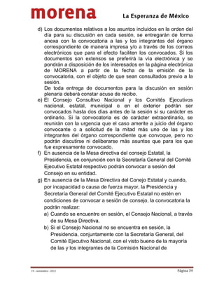                                           
 

     d) Los documentos relativos a los asuntos incluidos en la orden del
        día para su discusión en cada sesión, se entregarán de forma
        anexa con la convocatoria a las y los integrantes del órgano
        correspondiente de manera impresa y/o a través de los correos
        electrónicos que para el efecto faciliten los convocados. Si los
        documentos son extensos se preferirá la vía electrónica y se
        pondrán a disposición de los interesados en la página electrónica
        de MORENA a partir de la fecha de la emisión de la
        convocatoria, con el objeto de que sean consultados previo a la
        sesión.
        De toda entrega de documentos para la discusión en sesión
        plenaria deberá constar acuse de recibo.
     e) El Consejo Consultivo Nacional y los Comités Ejecutivos
        nacional, estatal, municipal o en el exterior podrán ser
        convocados hasta dos días antes de la sesión si su carácter es
        ordinario. Si la convocatoria es de carácter extraordinario, se
        reunirán con la urgencia que el caso amerite a juicio del órgano
        convocante o a solicitud de la mitad más uno de las y los
        integrantes del órgano correspondiente que convoque, pero no
        podrán discutirse ni deliberarse más asuntos que para los que
        fue expresamente convocado.
     f) En ausencia de la Mesa directiva del consejo Estatal, la
        Presidencia, en conjunción con la Secretaría General del Comité
        Ejecutivo Estatal respectivo podrán convocar a sesión del
        Consejo en su entidad.
     g) En ausencia de la Mesa Directiva del Conejo Estatal y cuando,
        por incapacidad o causa de fuerza mayor, la Presidencia y
        Secretaría General del Comité Ejecutivo Estatal no estén en
        condiciones de convocar a sesión de consejo, la convocatoria la
        podrán realizar:
        a) Cuando se encuentre en sesión, el Consejo Nacional, a través
           de su Mesa Directiva.
        b) Si el Consejo Nacional no se encuentra en sesión, la
           Presidencia, conjuntamente con la Secretaría General, del
           Comité Ejecutivo Nacional, con el visto bueno de la mayoría
           de las y los integrantes de la Comisión Nacional de



19 – noviembre ‐ 2012                                             Página 39 
 
 