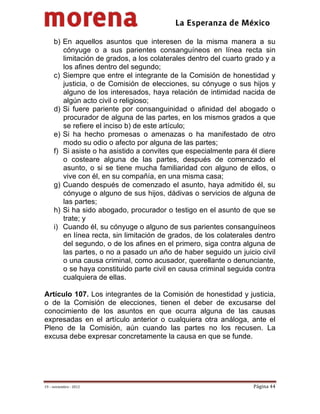                                            
 

     b) En aquellos asuntos que interesen de la misma manera a su
        cónyuge o a sus parientes consanguíneos en línea recta sin
        limitación de grados, a los colaterales dentro del cuarto grado y a
        los afines dentro del segundo;
     c) Siempre que entre el integrante de la Comisión de honestidad y
        justicia, o de Comisión de elecciones, su cónyuge o sus hijos y
        alguno de los interesados, haya relación de intimidad nacida de
        algún acto civil o religioso;
     d) Si fuere pariente por consanguinidad o afinidad del abogado o
        procurador de alguna de las partes, en los mismos grados a que
        se refiere el inciso b) de este artículo;
     e) Si ha hecho promesas o amenazas o ha manifestado de otro
        modo su odio o afecto por alguna de las partes;
     f) Si asiste o ha asistido a convites que especialmente para él diere
        o costeare alguna de las partes, después de comenzado el
        asunto, o si se tiene mucha familiaridad con alguno de ellos, o
        vive con él, en su compañía, en una misma casa;
     g) Cuando después de comenzado el asunto, haya admitido él, su
        cónyuge o alguno de sus hijos, dádivas o servicios de alguna de
        las partes;
     h) Si ha sido abogado, procurador o testigo en el asunto de que se
        trate; y
     i) Cuando él, su cónyuge o alguno de sus parientes consanguíneos
        en línea recta, sin limitación de grados, de los colaterales dentro
        del segundo, o de los afines en el primero, siga contra alguna de
        las partes, o no a pasado un año de haber seguido un juicio civil
        o una causa criminal, como acusador, querellante o denunciante,
        o se haya constituido parte civil en causa criminal seguida contra
        cualquiera de ellas.

Artículo 107. Los integrantes de la Comisión de honestidad y justicia,
o de la Comisión de elecciones, tienen el deber de excusarse del
conocimiento de los asuntos en que ocurra alguna de las causas
expresadas en el artículo anterior o cualquiera otra análoga, ante el
Pleno de la Comisión, aún cuando las partes no los recusen. La
excusa debe expresar concretamente la causa en que se funde.




19 – noviembre ‐ 2012                                               Página 44 
 
 