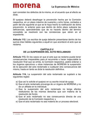                                           
 

qué consisten los defectos de la misma, en el acuerdo que al efecto se
dicte.

El quejoso deberá desahogar la prevención hecha por la Comisión
respectiva, en un plazo máximo de cuarenta y ocho horas, contados a
partir del día siguiente al que se le haya hecho la notificación de dicha
prevención, lo anterior para que dentro de dicho plazo subsane las
deficiencias, apercibiéndolo que de no hacerlo dentro del término
concedido se resolverá con las constancias que obren en el
expediente.

Artículo 112. Los escritos de queja deberán presentarse dentro de los
quince días hábiles siguientes a aquél en que aconteció el acto que se
reclama.

                                  CAPÍTULO V
                     DE LA SUSPENSIÓN DEL ACTO RECLAMADO

Artículo 113. En los casos en que el acto que se reclame pueda tener
consecuencias irreparables para el recurrente o hacer inejecutable la
resolución final que se emita, la Comisión respectiva, podrá ordenar a
los órganos ejecutivos u otras instancias de MORENA la suspensión
de la ejecución del acto reclamado o cualquier otra consecuencia del
mismo, hasta en tanto se dicte la resolución definitiva.

Artículo 114. La suspensión del acto reclamado se sujetará a las
siguientes reglas:

     a) Que así lo solicite el quejoso en su escrito inicial de queja;
     b) Que el acto reclamado provenga de un órgano de MORENA y no
        de un afiliado en lo individual;
     c) Que la suspensión del acto reclamado no tenga efectos
        restitutorios de los mismos derechos que son materia de la
        resolución de fondo;
     d) Que el acto reclamado no sea consecuencia directa de una
        resolución de la Comisión respectiva; y
     e) Que el acto reclamado no sea materia de un proceso electoral.




19 – noviembre ‐ 2012                                             Página 47 
 
 