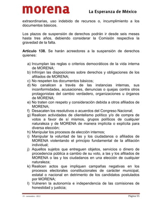                                           
 

extraordinarias, uso indebido de recursos o, incumplimiento a los
documentos básicos.

Los plazos de suspensión de derechos podrán ir desde seis meses
hasta tres años, debiendo considerar la Comisión respectiva la
gravedad de la falta.

Artículo 138. Se harán acreedores a la suspensión de derechos
quienes:

     a) Incumplan las reglas o criterios democráticos de la vida interna
        de MORENA;
     b) Infrinjan las disposiciones sobre derechos y obligaciones de los
        afiliados de MORENA;
     c) No respeten los documentos básicos;
     d) No canalicen a través de las instancias internas, sus
        inconformidades, acusaciones, denuncias o quejas contra otros
        protagonistas del cambio verdadero, organizaciones u órganos
        de MORENA;
     e) No traten con respeto y consideración debida a otros afiliados de
        MORENA;
     f) Desacaten los resolutivos o acuerdos del Congreso Nacional;
     g) Realicen actividades de clientelismo político y/o de compra de
        votos a favor de sí mismos, grupos políticos de cualquier
        naturaleza y de MORENA de manera implícita o explícita para
        diversa elección;
     h) Manipular los procesos de elección internos;
     i) Manipular la voluntad de las y los ciudadanos o afiliados de
        MORENA violentando el principio fundamental de la afiliación
        individual;
     j) Aquellos sujetos que entreguen objetos, servicios o dinero de
        procedencia pública a cambio de su voto, a las y los afiliados de
        MORENA o las y los ciudadanos en una elección de cualquier
        naturaleza;
     k) Realicen actos que impliquen campañas negativas en los
        procesos electorales constitucionales de carácter municipal,
        estatal o nacional en detrimento de los candidatos postulados
        por MORENA;
     l) Vulneren la autonomía e independencia de las comisiones de
        honestidad y justicia;

19 – noviembre ‐ 2012                                             Página 55 
 
 