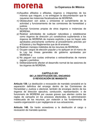                                            
 

     m) Aquellos afiliados o afiliadas, órganos o integrantes de los
        mismos que nieguen, o no entreguen la documentación que le
        requieran las instancias fiscalizadoras de MORENA;
     n) Obstaculicen con actos u omisiones el cumplimiento de la
        actividad y funcionamiento de las comisiones de honestidad y
        justicia;
     o) Asuman funciones propias de otros órganos e instancias de
        MORENA;
     p) Realizar actividades de cualquier naturaleza y establecerse
        como órganos de dirección y/o constitutivos suplantando a los
        órganos de MORENA de manera explícita y que no hayan sido
        aprobados previamente conforme al procedimiento previsto por
        el Estatuto y los Reglamentos que de él emanen;
     q) Realicen manejos indebidos de los recursos de MORENA;
     r) Ocupen cargos de elección popular y no apliquen en el marco de
        la Ley las líneas generales de gobierno aprobadas por
        MORENA; y 
     s) No paguen sus cuotas ordinarias o extraordinarias de manera
        regular y periódica; 
     t) Deliberadamente afecten el desarrollo normal de las sesiones de
        los órganos de MORENA.  


                                  CAPÍTULO XIV
                         DE LA DESTITUCIÓN DEL ENCARGO
                           O REVOCACIÓN DE MANDATO

Artículo 139. La destitución o revocación de mandato consistirá en la
separación definitiva del encargo dentro de las Comisiones de
Honestidad y Justicia o electoral, también de encargos dentro de los
órganos de dirección ejecutiva, conducción, representación, o de
funcionario de MORENA por causas graves que atenten contra las
reglas de campaña en los procesos electorales, la administración
inadecuada de los recursos, por violación a los fundamentos de
nuestra organización o por negligencia en sus actuaciones.

Artículo 140. Se harán acreedores a la destitución al cargo o
revocación de mandato quienes:



19 – noviembre ‐ 2012                                           Página 56 
 
 