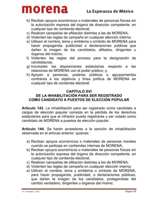                                         
 

     b) Reciban apoyos económicos o materiales de personas físicas sin
        la autorización expresa del órgano de dirección competente, en
        cualquier tipo de contienda electoral;
     c) Realicen campañas de afiliación distintas a las de MORENA;
     d) Violenten las reglas de campaña en cualquier elección interna;
     e) Utilicen el nombre, lema y emblema o símbolo de MORENA para
        hacer propaganda, publicidad o declaraciones públicas que
        dañen la imagen de los candidatos, afiliados, dirigentes u
        órganos del mismo;
     f) Violenten las reglas del proceso para la designación de
        candidaturas;
     g) Incumplan las disposiciones estatutarias respecto a las
        relaciones de MORENA con el poder público; y,
     h) Apoyen a personas, poderes públicos o agrupamientos
        contrarios a los objetivos y línea política de MORENA en
        cualquier tipo de contienda electoral.

                          CAPÍTULO XVI
           DE LA INHABILITACIÓN PARA SER REGISTRADO
        COMO CANDIDATO A PUESTOS DE ELECCIÓN POPULAR

Artículo 143. La inhabilitación para ser registrado como candidato a
cargos de elección popular consiste en la pérdida de los derechos
estatutarios para que el infractor pueda registrarse y ser votado como
candidato de MORENA a puestos de elección popular.

Artículo 144. Se harán acreedores a la sanción de inhabilitación
observada en el artículo anterior, quienes:

     a) Reciban apoyos económicos o materiales de personas morales
        cuando se participe en contiendas internas de MORENA;
     b) Reciban apoyos económicos o materiales de personas físicas sin
        la autorización expresa del órgano de dirección competente, en
        cualquier tipo de contienda electoral;
     c) Realicen campañas de afiliación distintas a las de MORENA;
     d) Violenten las reglas de campaña en cualquier elección interna;
     e) Utilicen el nombre, lema y emblema o símbolo de MORENA,
        para hacer propaganda, publicidad, o declaraciones públicas,
        que dañen la imagen de los candidatos, protagonistas del
        cambio verdadero, dirigentes u órganos del mismo;

19 – noviembre ‐ 2012                                          Página 58 
 
 