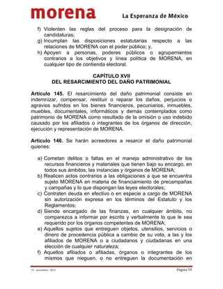                                          
 

     f) Violenten las reglas del proceso para la designación de
        candidaturas;
     g) Incumplan las disposiciones estatutarias respecto a las
        relaciones de MORENA con el poder público; y,
     h) Apoyen a personas, poderes públicos o agrupamientos
        contrarios a los objetivos y línea política de MORENA, en
        cualquier tipo de contienda electoral.

                               CAPÍTULO XVII
                  DEL RESARCIMIENTO DEL DAÑO PATRIMONIAL

Artículo 145. El resarcimiento del daño patrimonial consiste en
indemnizar, compensar, restituir o reparar los daños, perjuicios o
agravios sufridos en los bienes financieros, pecuniarios, inmuebles,
muebles, documentales, informáticos y demás contemplados como
patrimonio de MORENA como resultado de la omisión o uso indebido
causado por los afiliados o integrantes de los órganos de dirección,
ejecución y representación de MORENA.

Artículo 146. Se harán acreedores a resarcir el daño patrimonial
quienes:

     a) Cometan delitos o faltas en el manejo administrativo de los
        recursos financieros y materiales que tienen bajo su encargo, en
        todos sus ámbitos, las instancias y órganos de MORENA;
     b) Realicen actos contrarios a las obligaciones a que se encuentra
        sujeto MORENA en materia de financiamiento de precampañas
        y campañas y lo que dispongan las leyes electorales;
     c) Contraten deuda en efectivo o en especie a cargo de MORENA
        sin autorización expresa en los términos del Estatuto y los
        Reglamentos;
     d) Siendo encargado de las finanzas, en cualquier ámbito, no
        comparezca a informar por escrito y verbalmente lo que le sea
        requerido por los órganos competentes de MORENA;
     e) Aquellos sujetos que entreguen objetos, utensilios, servicios o
        dinero de procedencia pública a cambio de su voto, a las y los
        afiliados de MORENA o a ciudadanos y ciudadanas en una
        elección de cualquier naturaleza;
     f) Aquellos afiliados o afiliadas, órganos o integrantes de los
        mismos que nieguen, o no entreguen la documentación en

19 – noviembre ‐ 2012                                            Página 59 
 
 