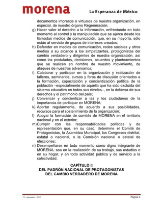                                              
 

              documentos impresos o virtuales de nuestra organización, en
              especial, de nuestro órgano Regeneración;
           g) Hacer valer el derecho a la información, enfrentando en todo
              momento el control y la manipulación que se ejerce desde los
              llamados medios de comunicación, que, en su mayoría, sólo
              están al servicio de grupos de intereses creados;
           h) Defender en medios de comunicación, redes sociales y otros
              medios a su alcance a los simpatizantes, protagonistas del
              cambio verdadero y dirigentes de nuestra organización, así
              como los postulados, decisiones, acuerdos y planteamientos
              que se realicen en nombre de nuestro movimiento, de
              ataques de nuestros adversarios;
           i) Colaborar y participar en la organización y realización de
              talleres, seminarios, cursos y foros de discusión orientados a
              la formación, capacitación y concientización política de la
              población –especialmente de aquélla que ha sido excluida del
              sistema educativo en todos sus niveles–, en la defensa de sus
              derechos y el patrimonio del país;
           j) Convencer y concientizar a las y los ciudadanos de la
              importancia de participar en MORENA;
           k) Aportar regularmente, de acuerdo a sus posibilidades,
              recursos para el sostenimiento de la organización;
           l) Apoyar la formación de comités de MORENA en el territorio
              nacional y en el exterior;
           m) Cumplir con las responsabilidades políticas y de
              representación que, en su caso, determine el Comité de
              Protagonistas, la Asamblea Municipal, los Congresos distrital,
              estatal o nacional, o la Comisión nacional o estatal de
              elecciones;
           n) Desempeñarse en todo momento como digno integrante de
              MORENA, sea en la realización de su trabajo, sus estudios o
              en su hogar, y en toda actividad pública y de servicio a la
              colectividad.
                                 CAPÍTULO II
                   DEL PADRÓN NACIONAL DE PROTAGONISTAS
                      DEL CAMBIO VERDADERO DE MORENA




19 – noviembre ‐ 2012                                                 Página 6 
 
 