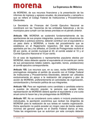                                          
 

de MORENA, de sus recursos financieros y la presentación de los
informes de ingresos y egresos anuales, de precampaña y campaña a
que se refiere el Código Federal de Instituciones y Procedimientos
Electorales.

La Secretaría de Finanzas del Comité Ejecutivo Nacional se
coordinará con las Tesorerías de las entidades federativas y de los
municipios para cumplir con las tareas previstas en el párrafo anterior.

Artículo 154. MORENA se sostendrá fundamentalmente de las
aportaciones de sus propios integrantes, quienes, salvo situaciones de
desempleo o pobreza extrema, deberán contribuir con el equivalente a
un peso diario a MORENA, a través del procedimiento que se
establezca en el Reglamento respectivo. Del total de recursos
aportados por las y los afiliados, el Comité de Protagonistas recibirá el
60 por ciento, el comité municipal el 20, el comité estatal el 10 y el
Comité Ejecutivo Nacional el 10 por ciento.
En el caso de legisladores o representantes populares electos por
MORENA, éstos deberán aportar el equivalente al cincuenta por ciento
de sus percepciones totales (salario, aguinaldo, bonos, prestaciones)
al comité ejecutivo correspondiente.
Artículo 155. Los recursos que, en su caso, reciba MORENA como
prerrogativas otorgadas al partido de acuerdo con el Código Federal
de Instituciones y Procedimientos Electorales, deberán ser utilizados
exclusivamente en apoyo a la realización del programa y plan de
acción de MORENA, preferentemente en actividades de organización,
concientización y formación política de sus integrantes.
Artículo 156. Para ser registrado como candidato o candidata externo
a puestos de elección popular, la persona que acepte dicha
representación de MORENA deberá aportar el equivalente a una cuota
anual como lo hacen las y los protagonistas de MORENA.
Artículo 157. No se considerará como salario ni incluirá prestaciones
individuales, la aportación económica que reciban los dirigentes de
MORENA para la realización de sus tareas en nuestra organización.
Dicha aportación no podrá exceder en ningún caso de treinta salarios
mínimos del general vigente en el Distrito Federal diarios al mes.
Todas las erogaciones que se autoricen por este concepto deberán

19 – noviembre ‐ 2012                                             Página 63 
 
 