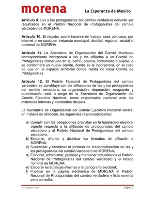                                           
 

Artículo 9. Las y los protagonistas del cambio verdadero deberán ser
registrados en el Padrón Nacional de Protagonistas del cambio
verdadero de MORENA.

Artículo 10. El registro podrá hacerse en trabajo casa por casa, por
internet o en cualquier instancia municipal, distrital, regional, estatal o
nacional de MORENA.

Artículo 11. La Secretaria de Organización del Comité Municipal
correspondiente incorporará a las y los afiliados a un Comité de
Protagonistas constituido en su barrio, colonia, comunidad o pueblo, o
se conformará un nuevo comité, donde se le incorporará, en el caso
de que en el espacio territorial donde resida no haya Comité de
Protagonistas.

Artículo 12. El Padrón Nacional de Protagonistas del cambio
verdadero se constituye con las afiliaciones de las y los protagonistas
del cambio verdadero; su organización, depuración, resguardo y
autenticación está a cargo de la Secretaría de Organización del
Comité Ejecutivo Nacional, como responsable nacional ante las
instancias internas y electorales del país.

La Secretaría de Organización del Comité Ejecutivo Nacional tendrá,
en materia de afiliación, las siguientes responsabilidades:

     a) Cumplir con las obligaciones previstas en la legislación electoral
        vigente respecto a la afiliación de protagonistas del cambio
        verdadero y al Padrón Nacional de Protagonistas del cambio
        verdadero;
     b) Elaborar, difundir y distribuir los formatos de afiliación a
        MORENA;
     c) Supervisar y coordinar el proceso de credencialización de las y
        los protagonistas del cambio verdadero de MORENA;
     d) Elaborar, administrar, publicar y mantener actualizados el Padrón
        Nacional de Protagonistas del cambio verdadero y el listado
        nominal de MORENA;
     e) Elaborar estadísticas internas y la cartografía electoral;
     f) Publicar en la página electrónica de MORENA el Padrón
        Nacional de Protagonistas del cambio verdadero y lista nominal
        para consulta;

19 – noviembre ‐ 2012                                               Página 7 
 
 