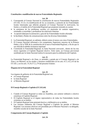 10
10
Constitución o modificación de nuevas Fraternidades Regionales
Art. 30
1. Corresponde al Consejo Nacional la constitución de nuevas Fraternidades Regionales
(CC.GG. 61.2) o la modificación de las ya existentes, a petición de las Fraternidades
locales interesadas que deberán proponer al Consejo Nacional la motivación, los
límites y el ámbito de la Fraternidad Regional que proponen teniendo en cuenta:
la semejanza de los problemas sociales y/o pastorales de carácter organizativo,
orientadas a consolidar y profundizar las relaciones fraternas
la operatividad para la animación y guía de las Fraternidades locales afectadas
la facilidad y fluidez de comunicaciones entre las diversas fraternidades
2. La Fraternidad Regional, en adelante, deberá contar al menos con cinco Fraternidades.
3. El Consejo Nacional informará a los competentes Superiores mayores de la Primera
Orden y de la TOR de la constitución de la nueva Fraternidad Regional, a fin de que le
sea ofrecida la debida Asistencia espiritual.
4. Constituida la Fraternidad Regional, la Junta Nacional convocará , dentro de los tres
meses siguientes el Capítulo Regional electivo. Entre tanto, un Consejo provisional
nombrado por la Junta Nacional realiza lo necesario para la celebración del Capítulo.
Art. 31
La Fraternidad Regional o de Zona, es animada y guiada por el Consejo Regional o de
Zona y un Ministro, en los modos y términos establecidos en los arts. 61.3, 62 y 63 de las
CC.GG. y en los arts. 33,34,37.2 y 39 del presente Estatuto.
Órganos de la Fraternidad Regional
Art. 32
Los órganos de gobierno de la Fraternidad Regional son:
el Consejo Regional
la Junta Regional
el Ministro Regional
El Consejo Regional o Capítulo (CC.GG.64)
Art. 33
1. Cuando el Consejo Regional se reúne en Asamblea, con carácter ordinario o electivo
constituye el Capítulo Regional.
2. El Capítulo Regional es el órgano representativo de todas las Fraternidades locales
existentes en su ámbito.
3. El Capítulo Regional tiene potestad electiva y deliberativa en su ámbito.
4. Las sesiones ordinarias del Consejo Regional o Capítulo las preside el Ministro
Regional. Las sesiones electivas son presididas por el Ministro Nacional o su delegado,
miembro secular de la Junta Nacional.
Competencias del Consejo Regional o Capítulo
Art. 34
 