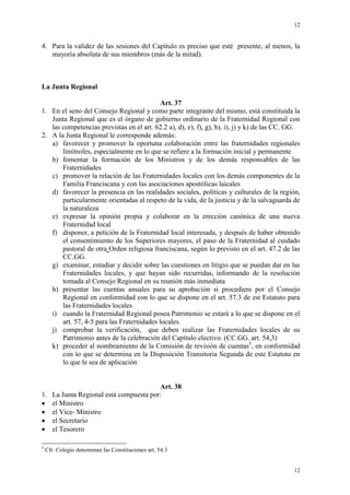 12
12
4. Para la validez de las sesiones del Capítulo es preciso que esté presente, al menos, la
mayoría absoluta de sus miembros (más de la mitad).
La Junta Regional
Art. 37
1. En el seno del Consejo Regional y como parte integrante del mismo, está constituida la
Junta Regional que es el órgano de gobierno ordinario de la Fraternidad Regional con
las competencias previstas en el art. 62.2 a), d), e), f), g), h), i), j) y k) de las CC. GG.
2. A la Junta Regional le corresponde además:
a) favorecer y promover la oportuna colaboración entre las fraternidades regionales
limítrofes, especialmente en lo que se refiere a la formación inicial y permanente
b) fomentar la formación de los Ministros y de los demás responsables de las
Fraternidades
c) promover la relación de las Fraternidades locales con los demás componentes de la
Familia Franciscana y con las asociaciones apostólicas laicales
d) favorecer la presencia en las realidades sociales, políticas y culturales de la región,
particularmente orientadas al respeto de la vida, de la justicia y de la salvaguarda de
la naturaleza
e) expresar la opinión propia y colaborar en la erección canónica de una nueva
Fraternidad local
f) disponer, a petición de la Fraternidad local interesada, y después de haber obtenido
el consentimiento de los Superiores mayores, el paso de la Fraternidad al cuidado
pastoral de otra Orden religiosa franciscana, según lo previsto en el art. 47.2 de las
CC.GG.
g) examinar, estudiar y decidir sobre las cuestiones en litigio que se puedan dar en las
Fraternidades locales, y que hayan sido recurridas, informando de la resolución
tomada al Consejo Regional en su reunión más inmediata
h) presentar las cuentas anuales para su aprobación si procediere por el Consejo
Regional en conformidad con lo que se dispone en el art. 57.3 de est Estatuto para
las Fraternidades locales
i) cuando la Fraternidad Regional posea Patrimonio se estará a lo que se dispone en el
art. 57, 4-5 para las Fraternidades locales.
j) comprobar la verificación, que deben realizar las Fraternidades locales de su
Patrimonio antes de la celebración del Capítulo electivo. (CC.GG. art. 54,3)
k) proceder al nombramiento de la Comisión de revisión de cuentas5
, en conformidad
con lo que se determina en la Disposición Transitoria Segunda de este Estatuto en
lo que le sea de aplicación
Art. 38
1. La Junta Regional está compuesta por:
el Ministro
el Vice- Ministro
el Secretario
el Tesorero
5
Cfr. Colegio denominan las Constituciones art. 54.3
 