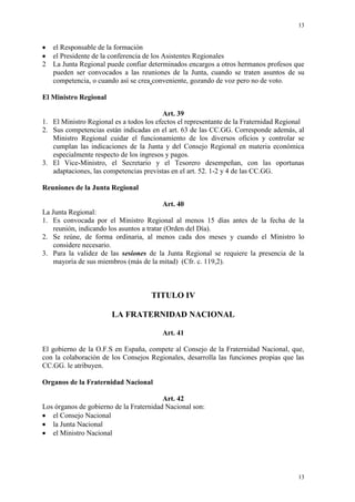 13
13
el Responsable de la formación
el Presidente de la conferencia de los Asistentes Regionales
2 La Junta Regional puede confiar determinados encargos a otros hermanos profesos que
pueden ser convocados a las reuniones de la Junta, cuando se traten asuntos de su
competencia, o cuando así se crea conveniente, gozando de voz pero no de voto.
El Ministro Regional
Art. 39
1. El Ministro Regional es a todos los efectos el representante de la Fraternidad Regional
2. Sus competencias están indicadas en el art. 63 de las CC.GG. Corresponde además, al
Ministro Regional cuidar el funcionamiento de los diversos oficios y controlar se
cumplan las indicaciones de la Junta y del Consejo Regional en materia económica
especialmente respecto de los ingresos y pagos.
3. El Vice-Ministro, el Secretario y el Tesorero desempeñan, con las oportunas
adaptaciones, las competencias previstas en el art. 52. 1-2 y 4 de las CC.GG.
Reuniones de la Junta Regional
Art. 40
La Junta Regional:
1. Es convocada por el Ministro Regional al menos 15 días antes de la fecha de la
reunión, indicando los asuntos a tratar (Orden del Día).
2. Se reúne, de forma ordinaria, al menos cada dos meses y cuando el Ministro lo
considere necesario.
3. Para la validez de las sesiones de la Junta Regional se requiere la presencia de la
mayoría de sus miembros (más de la mitad) (Cfr. c. 119,2).
TITULO IV
LA FRATERNIDAD NACIONAL
Art. 41
El gobierno de la O.F.S en España, compete al Consejo de la Fraternidad Nacional, que,
con la colaboración de los Consejos Regionales, desarrolla las funciones propias que las
CC.GG. le atribuyen.
Organos de la Fraternidad Nacional
Art. 42
Los órganos de gobierno de la Fraternidad Nacional son:
el Consejo Nacional
la Junta Nacional
el Ministro Nacional
 