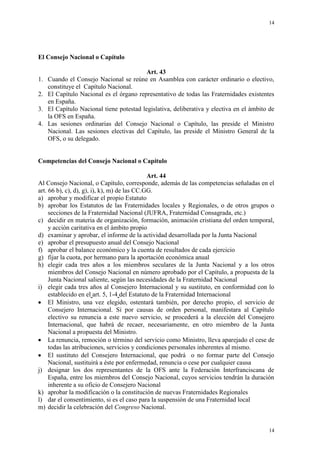 14
14
El Consejo Nacional o Capítulo
Art. 43
1. Cuando el Consejo Nacional se reúne en Asamblea con carácter ordinario o electivo,
constituye el Capítulo Nacional.
2. El Capítulo Nacional es el órgano representativo de todas las Fraternidades existentes
en España.
3. El Capítulo Nacional tiene potestad legislativa, deliberativa y electiva en el ámbito de
la OFS en España.
4. Las sesiones ordinarias del Consejo Nacional o Capítulo, las preside el Ministro
Nacional. Las sesiones electivas del Capítulo, las preside el Ministro General de la
OFS, o su delegado.
Competencias del Consejo Nacional o Capítulo
Art. 44
Al Consejo Nacional, o Capítulo, corresponde, además de las competencias señaladas en el
art. 66 b), c), d), g), i), k), m) de las CC.GG.
a) aprobar y modificar el propio Estatuto
b) aprobar los Estatutos de las Fraternidades locales y Regionales, o de otros grupos o
secciones de la Fraternidad Nacional (JUFRA, Fraternidad Consagrada, etc.)
c) decidir en materia de organización, formación, animación cristiana del orden temporal,
y acción caritativa en el ámbito propio
d) examinar y aprobar, el informe de la actividad desarrollada por la Junta Nacional
e) aprobar el presupuesto anual del Consejo Nacional
f) aprobar el balance económico y la cuenta de resultados de cada ejercicio
g) fijar la cuota, por hermano para la aportación económica anual
h) elegir cada tres años a los miembros seculares de la Junta Nacional y a los otros
miembros del Consejo Nacional en número aprobado por el Capítulo, a propuesta de la
Junta Nacional saliente, según las necesidades de la Fraternidad Nacional
i) elegir cada tres años al Consejero Internacional y su sustituto, en conformidad con lo
establecido en el art. 5, 1-4 del Estatuto de la Fraternidad Internacional
El Ministro, una vez elegido, ostentará también, por derecho propio, el servicio de
Consejero Internacional. Si por causas de orden personal, manifestara al Capítulo
electivo su renuncia a este nuevo servicio, se procederá a la elección del Consejero
Internacional, que habrá de recaer, necesariamente, en otro miembro de la Junta
Nacional a propuesta del Ministro.
La renuncia, remoción o término del servicio como Ministro, lleva aparejado el cese de
todas las atribuciones, servicios y condiciones personales inherentes al mismo.
El sustituto del Consejero Internacional, que podrá o no formar parte del Consejo
Nacional, sustituirá a éste por enfermedad, renuncia o cese por cualquier causa
j) designar los dos representantes de la OFS ante la Federación Interfranciscana de
España, entre los miembros del Consejo Nacional, cuyos servicios tendrán la duración
inherente a su oficio de Consejero Nacional
k) aprobar la modificación o la constitución de nuevas Fraternidades Regionales
l) dar el consentimiento, si es el caso para la suspensión de una Fraternidad local
m) decidir la celebración del Congreso Nacional.
 