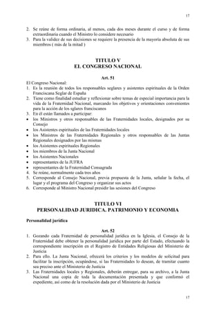 17
17
2. Se reúne de forma ordinaria, al menos, cada dos meses durante el curso y de forma
extraordinaria cuando el Ministro lo considere necesario
3. Para la validez de sus decisiones se requiere la presencia de la mayoría absoluta de sus
miembros ( más de la mitad )
TITULO V
EL CONGRESO NACIONAL
Art. 51
El Congreso Nacional:
1. Es la reunión de todos los responsables seglares y asistentes espirituales de la Orden
Franciscana Seglar de España
2. Tiene como finalidad estudiar y reflexionar sobre temas de especial importancia para la
vida de la Fraternidad Nacional, marcando los objetivos y orientaciones convenientes
para la acción de los sglares franciscanos
3. En él están llamados a participar:
los Ministros y otros responsables de las Fraternidades locales, designados por su
Consejo
los Asistentes espirituales de las Fraternidades locales
los Ministros de las Fraternidades Regionales y otros responsables de las Juntas
Regionales designados por las mismas
los Asistentes espirituales Regionales
los miembros de la Junta Nacional
los Asistentes Nacionales
representantes de la JUFRA
representantes de la Fraternidad Consagrada
4. Se reúne, normalmente cada tres años
5. Corresponde al Consejo Nacional, previa propuesta de la Junta, señalar la fecha, el
lugar y el programa del Congreso y organizar sus actos
6. Corresponde al Ministro Nacional presidir las sesiones del Congreso
TITULO VI
PERSONALIDAD JURIDICA. PATRIMONIO Y ECONOMIA
Personalidad jurídica
Art. 52
1. Gozando cada Fraternidad de personalidad jurídica en la Iglesia, el Consejo de la
Fraternidad debe obtener la personalidad jurídica por parte del Estado, efectuando la
correspondiente inscripción en el Registro de Entidades Religiosas del Ministerio de
Justicia
2. Para ello. La Junta Nacional, ofrecerá los criterios y los modelos de solicitud para
facilitar la inscripción, ocupándose, si las Fraternidades lo desean, de tramitar cuanto
sea preciso ante el Ministerio de Justicia
3. Las Fraternidades locales y Regionales, deberán entregar, para su archivo, a la Junta
Nacional una copia de toda la documentación presentada y que conformó el
expediente, así como de la resolución dada por el Ministerio de Justicia
 