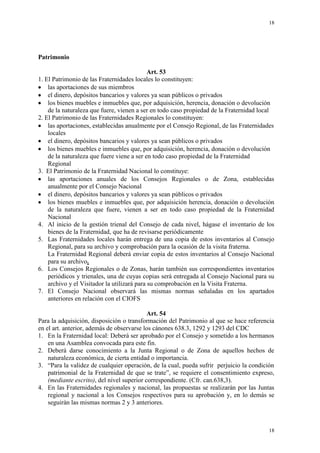 18
18
Patrimonio
Art. 53
1. El Patrimonio de las Fraternidades locales lo constituyen:
las aportaciones de sus miembros
el dinero, depósitos bancarios y valores ya sean públicos o privados
los bienes muebles e inmuebles que, por adquisición, herencia, donación o devolución
de la naturaleza que fuere, vienen a ser en todo caso propiedad de la Fraternidad local
2. El Patrimonio de las Fraternidades Regionales lo constituyen:
las aportaciones, establecidas anualmente por el Consejo Regional, de las Fraternidades
locales
el dinero, depósitos bancarios y valores ya sean públicos o privados
los bienes muebles e inmuebles que, por adquisición, herencia, donación o devolución
de la naturaleza que fuere viene a ser en todo caso propiedad de la Fraternidad
Regional
3. El Patrimonio de la Fraternidad Nacional lo constituye:
las aportaciones anuales de los Consejos Regionales o de Zona, establecidas
anualmente por el Consejo Nacional
el dinero, depósitos bancarios y valores ya sean públicos o privados
los bienes muebles e inmuebles que, por adquisición herencia, donación o devolución
de la naturaleza que fuere, vienen a ser en todo caso propiedad de la Fraternidad
Nacional
4. Al inicio de la gestión trienal del Consejo de cada nivel, hágase el inventario de los
bienes de la Fraternidad, que ha de revisarse periódicamente
5. Las Fraternidades locales harán entrega de una copia de estos inventarios al Consejo
Regional, para su archivo y comprobación para la ocasión de la visita fraterna.
La Fraternidad Regional deberá enviar copia de estos inventarios al Consejo Nacional
para su archivo.
6. Los Consejos Regionales o de Zonas, harán también sus correspondientes inventarios
periódicos y trienales, una de cuyas copias será entregada al Consejo Nacional para su
archivo y el Visitador la utilizará para su comprobación en la Visita Fraterna.
7. El Consejo Nacional observará las mismas normas señaladas en los apartados
anteriores en relación con el CIOFS
Art. 54
Para la adquisición, disposición o transformación del Patrimonio al que se hace referencia
en el art. anterior, además de observarse los cánones 638.3, 1292 y 1293 del CDC
1. En la Fraternidad local: Deberá ser aprobado por el Consejo y sometido a los hermanos
en una Asamblea convocada para este fin.
2. Deberá darse conocimiento a la Junta Regional o de Zona de aquellos hechos de
naturaleza económica, de cierta entidad o importancia.
3. “Para la validez de cualquier operación, de la cual, pueda sufrir perjuicio la condición
patrimonial de la Fraternidad de que se trate”, se requiere el consentimiento expreso,
(mediante escrito), del nivel superior correspondiente. (Cfr. can.638,3).
4. En las Fraternidades regionales y nacional, las propuestas se realizarán por las Juntas
regional y nacional a los Consejos respectivos para su aprobación y, en lo demás se
seguirán las mismas normas 2 y 3 anteriores.
 