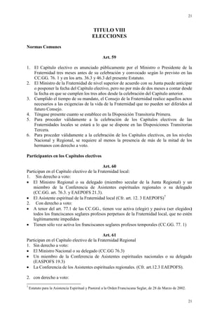 21
21
TITULO VIII
ELECCIONES
Normas Comunes
Art. 59
1. El Capítulo electivo es anunciado públicamente por el Ministro o Presidente de la
Fraternidad tres meses antes de su celebración y convocado según lo previsto en las
CC.GG. 76. 1 y en los arts. 36.3 y 46.3 del presente Estatuto.
2. El Ministro de la Fraternidad de nivel superior de acuerdo con su Junta puede anticipar
o posponer la fecha del Capítulo electivo, pero no por más de dos meses a contar desde
la fecha en que se cumplen los tres años desde la celebración del Capítulo anterior.
3. Cumplido el tiempo de su mandato, el Consejo de la Fraternidad realice aquellos actos
necesarios a las exigencias de la vida de la Fraternidad que no pueden ser diferidos al
futuro Consejo.
4. Téngase presente cuanto se establece en la Disposición Transitoria Primera.
5. Para proceder válidamente a la celebración de los Capítulos electivos de las
Fraternidades locales se estará a lo que se dispone en las Disposiciones Transitorias
Tercera.
6. Para proceder válidamente a la celebración de los Capítulos electivos, en los niveles
Nacional y Regional, se requiere al menos la presencia de más de la mitad de los
hermanos con derecho a voto.
Participantes en los Capítulos electivos
Art. 60
Participan en el Capítulo electivo de la Fraternidad local:
1. Sin derecho a voto:
El Ministro Regional o su delegado (miembro secular de la Junta Regional) y un
miembro de la Conferencia de Asistentes espirituales regionales o su delegado
(CC.GG. art. 76.3. y EAEPOFS 21.3).
El Asistente espiritual de la Fraternidad local (Cfr. art. 12. 3 EAEPOFS)7
2. Con derecho a voto:
A tenor del art. 77.1 de las CC.GG., tienen voz activa (elegir) y pasiva (ser elegidos)
todos los franciscanos seglares profesos perpetuos de la Fraternidad local, que no estén
legítimamente impedidos
Tienen sólo voz activa los franciscanos seglares profesos temporales (CC.GG. 77. 1)
Art. 61
Participan en el Capítulo electivo de la Fraternidad Regional
1. Sin derecho a voto:
El Ministro Nacional o su delegado (CC.GG 76.3)
Un miembro de la Conferencia de Asistentes espirituales nacionales o su delegado
(EASPOFS 19.3)
La Conferencia de los Asistentes espirituales regionales. (Cfr. art.12.3 EAEPOFS).
2. con derecho a voto:
7
Estatuto para la Asistencia Espiritual y Pastoral a la Orden Franciscana Seglar, de 28 de Marzo de 2002.
 