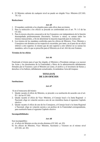 23
23
4. El Ministro saliente de cualquier nivel no puede ser elegido Vice- Ministro (CC.GG.
78.1-2)
Reelecciones
Art. 65
1. El mandato conferido a los elegidos para cada oficio dura un trienio.
2. Para la reelección a los oficios se procede en conformidad con el art. 79. 1-3 de las
CC.GG.
3. Para la tercera elección consecutiva de los Consejeros con independencia de la función
desempeñada preferentemente (Secretario, Tesorero u otras), se suman todos los
trienios transcurridos, a fin de determinar la mayoría requerida para la reelección
4. Los trienios de los mandatos conferidos para los oficios de Ministro, Vice- Ministro y
Consejeros son distintos en los respectivos recorridos, por tanto, en el paso de un oficio
inferior a otro superior, lo mismo que de uno superior a otro inferior no se suman los
mandatos, salvo lo que se prescribe para el Ministro en el art. 64.4 de este Estatuto
Término de los oficios
Art. 66
Finalizado el trienio para el que fue elegido, el Ministro o Presidente entrega a su sucesor
las Actas y los documentos de la Fraternidad y libros de la administración debidamente
firmados por el Tesorero y por el Ministro así como, el archivo y el inventario de bienes y
derechos si los hubiere, debidamente actualizados, levantándose Acta del traspaso
TITULO IX
DE LOS OFICIOS
Sustituciones
Art. 67
Si en el transcurso del trienio:
1. Queda vacante el oficio de Ministro, se procede a su sustitución de acuerdo con el art.
81.1 de las CC.GG.
2. Queda vacante el oficio de Vice- Ministro, el Consejo local o la Junta Regional o
Nacional, elige en votación secreta a uno de sus miembros hasta el siguiente Capítulo
electivo
3. Queda vacante el oficio de uno de los Consejeros, el Consejo local o la Junta Regional
o Nacional, elige en votación secreta a un profeso de la Fraternidad correspondiente,
para sustituirlo hasta el siguiente Capítulo electivo
Incompatibilidades
Art. 68
Son incompatibles:
a) el oficio de Ministro en dos niveles distintos (CC.GG. art. 82)
b) los oficios de Ministro, Vice- Ministro, Secretario y Tesorero en el mismo nivel
(CC.GG. art. 82)
 