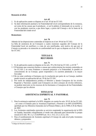 24
24
Renuncia al oficio
Art. 69
1. Es de aplicación cuanto se dispone en el art. 83 de las CC.GG.
2. Se dará información puntual a la Fraternidad del nivel correspondiente de la renuncia,
así como de las causas que la producen , si así lo pidiere el interesado en su escrito y
con las prudentes reservas a que diera lugar, a juicio del Consejo o de la Junta de la
Fraternidad del citado nivel
Remociones
Art. 70
Además de las disposiciones contenidas al respecto en el art. 84 de las CC.GG.:
La falta de asistencia de un Consejero a cuatro reuniones seguidas del Consejo de la
Fraternidad local sin justificar o a más de seis justificadas, será motivo de que por el
Consejo se proceda a su remoción en conformidad con lo que se dispone en el art. 84.3 de
las CC.GG.
TITULO X
RECURSOS
Art. 71
1. Es de aplicación cuanto se dispone en los arts. 59 y 84.4 de las CC.GG. y el CIC 8
.
1.1 El hermano que conociere hechos o causas que contravinieran las normas contenidas en
las CC.GG y en estos Estatutos o causaren perjuicio a la Fraternidad, lo pondrá en
conocimiento de su Consejo, quien responderá a la cuestión planteada a la mayor
brevedad.
1.2 De no estar conforme el hermano con la resolución por parte de su Consejo, también
puede recurrir en aplicación del art. 59 de las CC.GG.
2. Por razón de independencia jurídica el Ministro y demás Consejeros de los niveles
Regional y Nacional, cuando sean Consejeros en otros consejos de niveles inferiores,
no podrán intervenir en los recursos de los hermanos o Consejeros de las Fraternidades
o Consejos que les afecten
TITULO XI
ASISTENCIA ESPIRITUAL Y PASTORAL
Art. 72
1. Para la asistencia espiritual a la OFS, ténganse en cuenta los arts. 85-91 de las CC.GG.
, así como el Estatuto para la Asistencia Espiritual y Pastoral a la OFS (EAEPOFS),
aprobado por los Ministros Generales de la Primera Orden y de la TOR el 28 de Marzo
de 2002
2. Los Asistentes espirituales ejercerán su servicio respetando la organización de la OFS
en España, buscando colegialmente el modo más adecuado para desarrollar la propia
misión (CC.GG. 90. 2 y 3; EAEPOFS art. 16.1; 19.2; 21.2; 23.2 y 24)
3. Para el nombramiento de Asistente espiritual el Consejo de cada nivel pida Asistentes
idóneos y preparados:
8
Código de Derecho Canónico
 