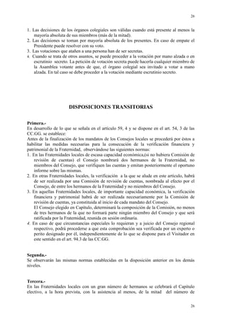 26
26
1. Las decisiones de los órganos colegiales son válidas cuando está presente al menos la
mayoría absoluta de sus miembros (más de la mitad).
2. Las decisiones se toman por mayoría absoluta de los presentes. En caso de empate el
Presidente puede resolver con su voto.
3. Las votaciones que atañen a una persona han de ser secretas.
4. Cuando se trata de otros asuntos, se puede proceder a la votación por mano alzada o en
escrutinio secreto. La petición de votación secreta puede hacerla cualquier miembro de
la Asamblea votante antes de que, el órgano colegial sea invitado a votar a mano
alzada. En tal caso se debe proceder a la votación mediante escrutinio secreto.
DISPOSICIONES TRANSITORIAS
Primera.-
En desarrollo de lo que se señala en el artículo 59, 4 y se dispone en el art. 54, 3 de las
CC.GG. se establece:
Antes de la finalización de los mandatos de los Consejos locales se procederá por éstos a
habilitar las medidas necesarias para la consecución de la verificación financiera y
patrimonial de la Fraternidad, observándose las siguientes normas:
1. En las Fraternidades locales de escasa capacidad económica,(si no hubiera Comisión de
revisión de cuentas) el Consejo nombrará dos hermanos de la Fraternidad, no
miembros del Consejo, que verifiquen las cuentas y emitan posteriormente el oportuno
informe sobre las mismas.
2. En otras Fraternidades locales, la verificación a la que se alude en este artículo, habrá
de ser realizada por una Comisión de revisión de cuentas, nombrada al efecto por el
Consejo, de entre los hermanos de la Fraternidad y no miembros del Consejo.
3. En aquellas Fraternidades locales, de importante capacidad económica, la verificación
financiera y patrimonial habrá de ser realizada necesariamente por la Comisión de
revisión de cuentas, ya constituida al inicio de cada mandato del Consejo.
El Consejo elegido en Capítulo, determinará la composición de la Comisión, no menos
de tres hermanos de la que no formará parte ningún miembro del Consejo y que será
ratificada por la Fraternidad, reunida en sesión ordinaria.
4. En caso de que circunstancias especiales lo requieran y a juicio del Consejo regional
respectivo, podrá procederse a que esta comprobación sea verificada por un experto o
perito designado por él, independientemente de lo que se dispone para el Visitador en
este sentido en el art. 94.3 de las CC.GG.
Segunda.-
Se observarán las mismas normas establecidas en la disposición anterior en los demás
niveles.
Tercera.-
En las Fraternidades locales con un gran número de hermanos se celebrará el Capítulo
electivo, a la hora prevista, con la asistencia al menos, de la mitad del número de
 