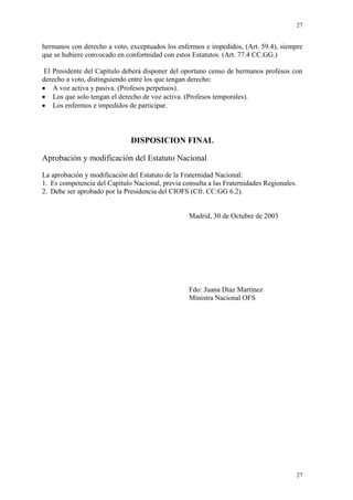 27
27
hermanos con derecho a voto, exceptuados los enfermos e impedidos, (Art. 59.4), siempre
que se hubiere convocado en conformidad con estos Estatutos. (Art. 77.4 CC.GG.)
El Presidente del Capítulo deberá disponer del oportuno censo de hermanos profesos con
derecho a voto, distinguiendo entre los que tengan derecho:
A voz activa y pasiva. (Profesos perpetuos).
Los que solo tengan el derecho de voz activa. (Profesos temporales).
Los enfermos e impedidos de participar.
DISPOSICION FINAL
Aprobación y modificación del Estatuto Nacional
La aprobación y modificación del Estatuto de la Fraternidad Nacional:
1. Es competencia del Capítulo Nacional, previa consulta a las Fraternidades Regionales.
2. Debe ser aprobado por la Presidencia del CIOFS (Cfr. CC:GG 6.2).
Madrid, 30 de Octubre de 2003
Fdo: Juana Díaz Martínez
Ministra Nacional OFS
 