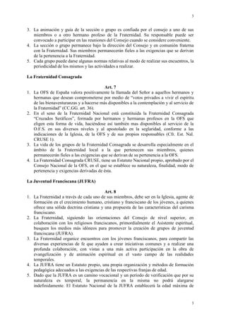 3
3
3. La animación y guía de la sección o grupo es confiada por el consejo a uno de sus
miembros o a otro hermano profeso de la Fraternidad. Su responsable puede ser
convocado a participar en las reuniones del Consejo cuando se considere conveniente.
4. La sección o grupo permanece bajo la dirección del Consejo y en comunión fraterna
con la Fraternidad. Sus miembros permanecerán fieles a las exigencias que se derivan
de la pertenencia a la Fraternidad.
5. Cada grupo puede darse algunas normas relativas al modo de realizar sus encuentros, la
periodicidad de los mismos y las actividades a realizar.
La Fraternidad Consagrada
Art. 7
1. La OFS de España valora positivamente la llamada del Señor a aquellos hermanos y
hermanas que desean comprometerse por medio de “votos privados a vivir el espíritu
de las bienaventuranzas y a hacerse más disponibles a la contemplación y al servicio de
la Fraternidad” (CC.GG. art. 36).
2. En el seno de la Fraternidad Nacional está constituida la Fraternidad Consagrada
“Cruzados Seráficos”, formada por hermanos y hermanas profesos en la OFS que
eligen esta forma de vida, haciéndose así también mas disponibles al servicio de la
O.F.S. en sus diversos niveles y al apostolado en la seglaridad, conforme a las
indicaciones de la Iglesia, de la OFS y de sus propios responsables (Cfr. Est. Nal.
CRUSE 1).
3. La vida de los grupos de la Fraternidad Consagrada se desarrolla especialmente en el
ámbito de la Fraternidad local a la que pertenecen sus miembros, quienes
permanecerán fieles a las exigencias que se derivan de su pertenencia a la OFS.
4. La Fraternidad Consagrada CRUSE, tiene un Estatuto Nacional propio, aprobado por el
Consejo Nacional de la OFS, en el que se establece su naturaleza, finalidad, modo de
pertenencia y exigencias derivadas de ésta.
La Juventud Franciscana (JUFRA)
Art. 8
1. La Fraternidad a través de cada uno de sus miembros, debe ser en la Iglesia, agente de
formación en el crecimiento humano, cristiano y franciscano de los jóvenes, a quienes
ofrece una sólida doctrina cristiana y una propuesta de las características del carisma
franciscano.
2. La Fraternidad, siguiendo las orientaciones del Consejo de nivel superior, en
colaboración con los religiosos franciscanos, primordialmente el Asistente espiritual,
busquen los medios más idóneos para promover la creación de grupos de juventud
franciscana (JUFRA).
3. La Fraternidad organice encuentros con los jóvenes franciscanos, para compartir las
diversas experiencias de fe que ayuden a crear iniciativas comunes y a realizar una
profunda colaboración, con vistas a una más activa participación en la obra de
evangelización y de animación espiritual en el vasto campo de las realidades
temporales.
4. La JUFRA tiene un Estatuto propio, una propia organización y métodos de formación
pedagógica adecuados a las exigencias de las respectivas franjas de edad.
5. Dado que la JUFRA es un camino vocacional y un período de verificación que por su
naturaleza es temporal, la permanencia en la misma no podrá alargarse
indefinidamente. El Estatuto Nacional de la JUFRA establecerá la edad máxima de
 