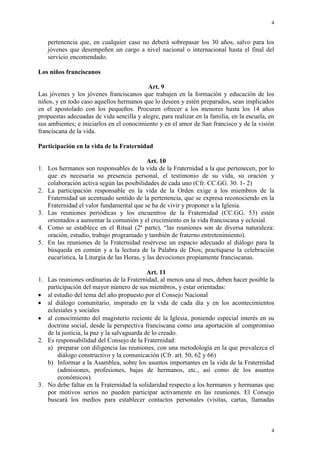 4
4
pertenencia que, en cualquier caso no deberá sobrepasar los 30 años, salvo para los
jóvenes que desempeñen un cargo a nivel nacional o internacional hasta el final del
servicio encomendado.
Los niños franciscanos
Art. 9
Las jóvenes y los jóvenes franciscanos que trabajen en la formación y educación de los
niños, y en todo caso aquellos hermanos que lo deseen y estén preparados, sean implicados
en el apostolado con los pequeños. Procuren ofrecer a los menores hasta los 14 años
propuestas adecuadas de vida sencilla y alegre, para realizar en la familia, en la escuela, en
sus ambientes; e iniciarlos en el conocimiento y en el amor de San francisco y de la visión
franciscana de la vida.
Participación en la vida de la Fraternidad
Art. 10
1. Los hermanos son responsables de la vida de la Fraternidad a la que pertenecen, por lo
que es necesaria su presencia personal, el testimonio de su vida, su oración y
colaboración activa según las posibilidades de cada uno (Cfr. CC.GG. 30. 1- 2)
2. La participación responsable en la vida de la Orden exige a los miembros de la
Fraternidad un acentuado sentido de la pertenencia, que se expresa reconociendo en la
Fraternidad el valor fundamental que se ha de vivir y proponer a la Iglesia.
3. Las reuniones periódicas y los encuentros de la Fraternidad (CC.GG. 53) estén
orientados a aumentar la comunión y el crecimiento en la vida franciscana y eclesial.
4. Como se establece en el Ritual (2ª parte), “las reuniones son de diversa naturaleza:
oración, estudio, trabajo programado y también de fraterno entretenimiento).
5. En las reuniones de la Fraternidad resérvese un espacio adecuado al diálogo para la
búsqueda en común y a la lectura de la Palabra de Dios; practíquese la celebración
eucarística, la Liturgia de las Horas, y las devociones propiamente franciscanas.
Art. 11
1. Las reuniones ordinarias de la Fraternidad, al menos una al mes, deben hacer posible la
participación del mayor número de sus miembros, y estar orientadas:
al estudio del tema del año propuesto por el Consejo Nacional
al diálogo comunitario, inspirado en la vida de cada día y en los acontecimientos
eclesiales y sociales
al conocimiento del magisterio reciente de la Iglesia, poniendo especial interés en su
doctrina social, desde la perspectiva franciscana como una aportación al compromiso
de la justicia, la paz y la salvaguarda de lo creado.
2. Es responsabilidad del Consejo de la Fraternidad:
a) preparar con diligencia las reuniones, con una metodología en la que prevalezca el
diálogo constructivo y la comunicación (Cfr. art. 50, 62 y 66)
b) Informar a la Asamblea, sobre los asuntos importantes en la vida de la Fraternidad
(admisiones, profesiones, bajas de hermanos, etc., así como de los asuntos
económicos).
3. No debe faltar en la Fraternidad la solidaridad respecto a los hermanos y hermanas que
por motivos serios no pueden participar activamente en las reuniones. El Consejo
buscará los medios para establecer contactos personales (visitas, cartas, llamadas
 