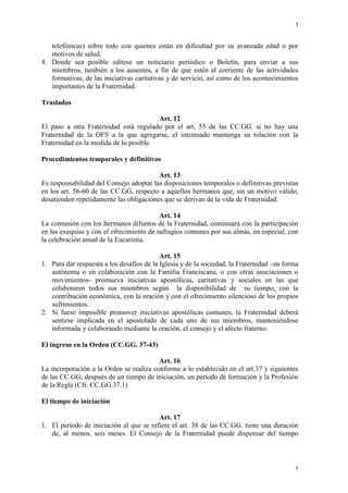 5
5
telefónicas) sobre todo con quienes están en dificultad por su avanzada edad o por
motivos de salud.
4. Donde sea posible edítese un noticiario periódico o Boletín, para enviar a sus
miembros, también a los ausentes, a fin de que estén al corriente de las actividades
formativas, de las iniciativas caritativas y de servicio, así como de los acontecimientos
importantes de la Fraternidad.
Traslados
Art. 12
El paso a otra Fraternidad está regulado por el art. 55 de las CC.GG. si no hay una
Fraternidad de la OFS a la que agregarse, el interesado mantenga su relación con la
Fraternidad en la medida de lo posible.
Procedimientos temporales y definitivos
Art. 13
Es responsabilidad del Consejo adoptar las disposiciones temporales o definitivas previstas
en los art. 56-60 de las CC.GG, respecto a aquellos hermanos que, sin un motivo válido,
desatienden repetidamente las obligaciones que se derivan de la vida de Fraternidad.
Art. 14
La comunión con los hermanos difuntos de la Fraternidad, continuará con la participación
en las exequias y con el ofrecimiento de sufragios comunes por sus almas, en especial, con
la celebración anual de la Eucaristía.
Art. 15
1. Para dar respuesta a los desafíos de la Iglesia y de la sociedad, la Fraternidad –en forma
autónoma o en colaboración con la Familia Franciscana, o con otras asociaciones o
movimientos- promueva iniciativas apostólicas, caritativas y sociales en las que
colaboraren todos sus miembros según la disponibilidad de su tiempo, con la
contribución económica, con la oración y con el ofrecimiento silencioso de los propios
sufrimientos.
2. Si fuese imposible promover iniciativas apostólicas comunes, la Fraternidad deberá
sentirse implicada en el apostolado de cada uno de sus miembros, manteniéndose
informada y colaborando mediante la oración, el consejo y el afecto fraterno.
El ingreso en la Orden (CC.GG. 37-43)
Art. 16
La incorporación a la Orden se realiza conforme a lo establecido en el art.37 y siguientes
de las CC.GG; después de un tiempo de iniciación, un período de formación y la Profesión
de la Regla (Cfr. CC.GG.37.1)
El tiempo de iniciación
Art. 17
1. El período de iniciación al que se refiere el art. 38 de las CC.GG. tiene una duración
de, al menos, seis meses. El Consejo de la Fraternidad puede dispensar del tiempo
 