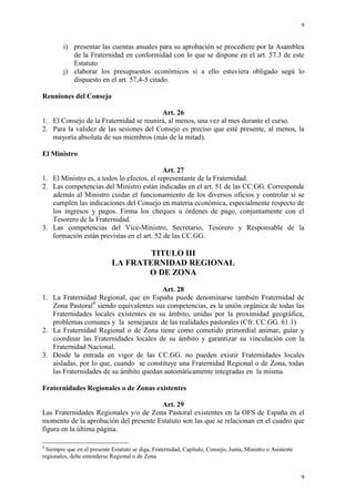 9
9
i) presentar las cuentas anuales para su aprobación se procediere por la Asamblea
de la Fraternidad en conformidad con lo que se dispone en el art. 57.3 de este
Estatuto
j) elaborar los presupuestos económicos si a ello estuviera obligado segú lo
dispuesto en el art. 57,4-5 citado.
Reuniones del Consejo
Art. 26
1. El Consejo de la Fraternidad se reunirá, al menos, una vez al mes durante el curso.
2. Para la validez de las sesiones del Consejo es preciso que esté presente, al menos, la
mayoría absoluta de sus miembros (más de la mitad).
El Ministro
Art. 27
1. El Ministro es, a todos lo efectos, el representante de la Fraternidad.
2. Las competencias del Ministro están indicadas en el art. 51 de las CC.GG. Corresponde
además al Ministro cuidar el funcionamiento de los diversos oficios y controlar si se
cumplen las indicaciones del Consejo en materia económica, especialmente respecto de
los ingresos y pagos. Firma los cheques u órdenes de pago, conjuntamente con el
Tesorero de la Fraternidad.
3. Las competencias del Vice-Ministro, Secretario, Tesorero y Responsable de la
formación están previstas en el art. 52 de las CC.GG.
TITULO III
LA FRATERNIDAD REGIONAL
O DE ZONA
Art. 28
1. La Fraternidad Regional, que en España puede denominarse también Fraternidad de
Zona Pastoral4
siendo equivalentes sus competencias, es la unión orgánica de todas las
Fraternidades locales existentes en su ámbito, unidas por la proximidad geográfica,
problemas comunes y la semejanza de las realidades pastorales (Cfr. CC.GG. 61.1)
2. La Fraternidad Regional o de Zona tiene como cometido primordial animar, guiar y
coordinar las Fraternidades locales de su ámbito y garantizar su vinculación con la
Fraternidad Nacional.
3. Desde la entrada en vigor de las CC.GG. no pueden existir Fraternidades locales
aisladas, por lo que, cuando se constituye una Fraternidad Regional o de Zona, todas
las Fraternidades de su ámbito quedan automáticamente integradas en la misma.
Fraternidades Regionales o de Zonas existentes
Art. 29
Las Fraternidades Regionales y/o de Zona Pastoral existentes en la OFS de España en el
momento de la aprobación del presente Estatuto son las que se relacionan en el cuadro que
figura en la última página.
4
Siempre que en el presente Estatuto se diga, Fraternidad, Capítulo, Consejo, Junta, Ministro o Asistente
regionales, debe entenderse Regional o de Zona
 