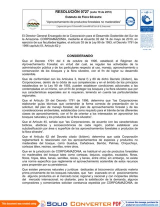 RESOLUCIÓN 0727 (Julio 19 de 2010)
Estatuto de Flora Silvestre
“Aprovechamiento de productos forestales no maderables”

El Director General Encargado de la Corporación para el Desarrollo Sostenible del Sur de
la Amazonia- CORPOAMAZONIA, mediante el Acuerdo 02 del 14 de mayo de 2010, en
ejercicio de sus facultades legales, el artículo 35 de la Ley 99 de 1993, el Decreto 1791 de
1996 capítulo IX, Artículo 62 y

CONSIDERANDO
Que el Decreto 1791 del 4 de octubre de 1996, estableció el Régimen de
Aprovechamiento Forestal, en virtud del cual, se regulan las actividades de la
administración pública y de los particulares respecto al uso, manejo, aprovechamiento y
conservación de los bosques y la flora silvestre, con el fin de lograr su desarrollo
sostenible.
Que de conformidad con los Artículos 3, literal f) y 89 de dicho Decreto (ibídem), las
Corporaciones, dentro de la órbita de sus competencias y en el ámbito de los principios
establecidos en la Ley 99 de 1993, pueden establecer condiciones adicionales a las
contempladas en el mismo, con el fin de proteger los bosques y la flora silvestre que por
sus características especiales así lo requieran, teniendo en cuenta las particularidades
regionales.
Que el Artículo 39 del Decreto 1791 de 1996, determina que “las Corporaciones
elaborarán guías técnicas que contendrán la forma correcta de presentación de la
solicitud, del plan de manejo forestal, del plan de aprovechamiento forestal y de las
consideraciones ambientales, establecidas como requisito para el trámite de las diferentes
clases de aprovechamiento, con el fin de orientar a los interesados en aprovechar los
bosques naturales y los productos de la flora silvestre”.
Que el Artículo 45, señala que “las Corporaciones, de acuerdo con las características
bióticas, abióticas y socioeconómicas de cada región, podrán establecer una
subclasificación por área o superficie de los aprovechamientos forestales o productos de
la flora silvestre”.
Que el Artículo 62 del Decreto citado (ibídem), determina que cada Corporación
reglamentará lo relacionado con los aprovechamientos de especies y productos no
maderables del bosque, como Guadua, Cañabrava, Bambú, Palmas, Chiquichiqui,
cortezas látex, resinas, semillas, entre otros.
Que en la jurisdicción de CORPOAMAZONIA, es habitual el uso de productos forestales
no maderables del bosque tales como cortezas, bejucos, cogollos, exudados, fibras,
flores, hojas, látex, lianas, semillas, raíces, y lianas, entre otros; sin embargo, no existe
una norma específica que reglamente el aprovechamiento sostenible de estos recursos
para propender por su persistencia.
Que existen personas naturales y jurídicas dedicadas al biocomercio utilizando materia
prima proveniente de los bosques naturales, que han avanzado en el posicionamiento
de algunos productos en el mercado local, regional y nacional y con incipientes ofertas
del mercado internacional; no obstante, para la satisfacción de la demanda, algunos
compradores y comerciantes solicitan constancia expedida por CORPOAMAZONIA, de

 