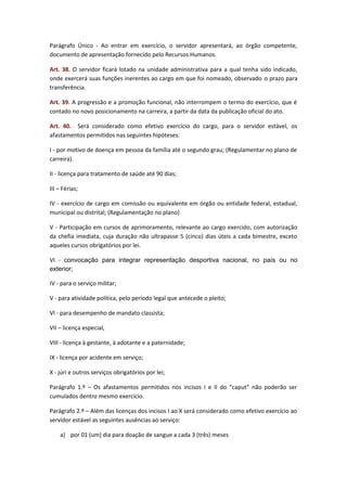 Parágrafo Único - Ao entrar em exercício, o servidor apresentará, ao órgão competente,
documento de apresentação fornecido pelo Recursos Humanos.
Art. 38. O servidor ficará lotado na unidade administrativa para a qual tenha sido indicado,
onde exercerá suas funções inerentes ao cargo em que foi nomeado, observado o prazo para
transferência.
Art. 39. A progressão e a promoção funcional, não interrompem o termo do exercício, que é
contado no novo posicionamento na carreira, a partir da data da publicação oficial do ato.
Art. 40. Será considerado como efetivo exercício do cargo, para o servidor estável, os
afastamentos permitidos nas seguintes hipóteses:
I - por motivo de doença em pessoa da família até o segundo grau; (Regulamentar no plano de
carreira).
II - licença para tratamento de saúde até 90 dias;
III – Férias;
IV - exercício de cargo em comissão ou equivalente em órgão ou entidade federal, estadual,
municipal ou distrital; (Regulamentação no plano)
V - Participação em cursos de aprimoramento, relevante ao cargo exercido, com autorização
da chefia imediata, cuja duração não ultrapasse 5 (cinco) dias úteis a cada bimestre, exceto
aqueles cursos obrigatórios por lei.
VI - convocação para integrar representação desportiva nacional, no país ou no
exterior;
IV - para o serviço militar;
V - para atividade política, pelo período legal que antecede o pleito;
VI - para desempenho de mandato classista;
VII – licença especial,
VIII - licença à gestante, à adotante e a paternidade;
IX - licença por acidente em serviço;
X - júri e outros serviços obrigatórios por lei;
Parágrafo 1.º – Os afastamentos permitidos nos incisos I e II do “caput” não poderão ser
cumulados dentro mesmo exercício.
Parágrafo 2.º – Além das licenças dos incisos I ao X será considerado como efetivo exercício ao
servidor estável as seguintes ausências ao serviço:
a) por 01 (um) dia para doação de sangue a cada 3 (três) meses

 