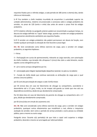 requisitos fixados para o referido estágio, a cada período de 180 (cento e oitenta) dias, dando
ciência ao interessado.
§ 4º Fica também o chefe imediato incumbido de encaminhar à autoridade superior da
unidade administrativa, relatório circunstanciado e conclusivo sobre o estágio probatório do
servidor, no prazo de 120 (cento e vinte) dias antes de vencer o prazo final do estágio
probatório.
§ 5º O relatório referido no parágrafo anterior poderá ser encaminhado a qualquer tempo, no
decurso do estágio definido no "caput" deste artigo, quando o servidor em estágio probatório
não apresentar atendimento satisfatório aos requisitos fixados.
§ 6º O servidor em estágio probatório não poderá permanecer em desvio de função, nem
receber qualquer promoção ou elevação de nível durante o prazo legal.
Art. 43. Será considerado como efetivo exercício do cargo, para o servidor em estágio
probatório, as seguintes hipóteses:
I – Férias
II – Participação em cursos de aprimoramento, relevante ao cargo exercido, com autorização
da chefia imediata, cuja duração não ultrapasse 5 (cinco) dias úteis a cada bimestre, exceto
aqueles cursos obrigatórios por lei.
III - júri e outros serviços obrigatórios por lei;
IV - convocação para integrar representação desportiva nacional, no país ou no exterior;
V - Função de chefia desde que continue exercendo as atribuições do cargo para o qual

prestou concurso público.
por 01 (um) dia para doação de sangue a cada 3 (três) meses
por 05 (cinco) dias em caso de falecimento de cônjuge ou companheiro, ascendente e
descendente até o 2.º grau, irmão, ou de incapaz sob guarda ou tutela que viva sob sua
dependência econômica, desde de que devidamente comprovado;
Por 02 (dois) dias em caso de falecimento do parente do cônjuge ou companheiro até o 1.º
grau, desde que devidamente comprovado.
por 05 (cinco) dias em virtude de casamento civil;
Art. 44. Não será considerado como efetivo exercício do cargo, para o servidor em estágio
probatório, quaisquer outros afastamentos que inviabilizem a real, efetiva e inequívoca
avaliação do servidor, bem como o período de serviço prestado a outra pessoa ou entidade
pública, para o mesmo ou outro cargo;
Parágrafo único: Durante o(s) período(s) de que trata o caput será suspenso o estágio
probatório, devendo o mesmo ser prorrogado por tal(is) período(s).

 