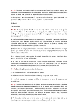 Art. 45. O servidor, em estágio probatório, que manter-se afastado, por motivo de doença, por
mais de 12 (doze) meses seguidos ou interpolados, terá aberto processo administrativo com o
intuito de avaliar suas condições de saúde para permanência no cargo.
Parágrafo único – A avaliação de estagio probatório será realizada por comissão formada por
pelo menos 04 (quatro) servidores estáveis, a critério da Administração.
Seção XII
Da Estabilidade
Art. 46. O servidor público habilitado em concurso público e empossado em cargo de
provimento efetivo será declarado estável no serviço depois de três anos de efetivo exercício
na função do cargo, após aprovado nas avaliações do estágio probatório e desde que não
ocorra suspensão do período.
§ 1º Como condição para a aquisição da estabilidade, é obrigatória a avaliação especial de
desempenho, a ser realizada semestralmente, por comissão especial instituída para essa
finalidade, levando-se em consideração a ficha de avaliação do superior imediato, com
acompanhamento de servidor nomeado para tal finalidade
§ 2º O servidor em estágio probatório que não estiver exercendo o efetivo exercício do cargo
para o qual prestou concurso terá suspenso o prazo de estágio probatório enquanto não
retornar ao seu real exercício.
§ 3.º Enquanto houver a prorrogação do estágio probatório, não poderá o servidor obter
avanço horizontal ou vertical, se for o caso.
§ 4º Antes de adquirida a estabilidade, e como condição para tanto, o servidor deverá
submeter-se a exame médico pericial a fim de avaliar suas condições de saúde para efetivação
no cargo, inclusive com a possibilidade de solicitação de exames complementares.
Art. 47. O servidor público estável só perderá o cargo:
I - em virtude de sentença judicial transitada em julgado;
II - mediante processo administrativo em que lhe seja assegurada ampla defesa;
III - mediante processo de avaliação periódica de desempenho na forma de lei, assegurada
ampla defesa.
Art. 48. Ultrapassado o percentual do orçamento destinado às despesas de pessoal, conforme
legislação pertinente e após efetivada a redução de, no mínimo, 80% (oitenta por cento) nas
despesas com cargos comissionados e, de no mínimo 80% (oitenta por cento) das funções
gratificadas, nessa ordem, seguida da exoneração dos servidores não estáveis e mediante lei
específica, aprovada pelo Legislativo para extinção de cargos efetivos, fica o Executivo
autorizado a demitir os servidores ocupantes destes cargos.
§ 1º O servidor efetivo que perder o cargo na forma do caput deste artigo fará jus a
indenização correspondente a um mês de remuneração por ano de serviço.

 