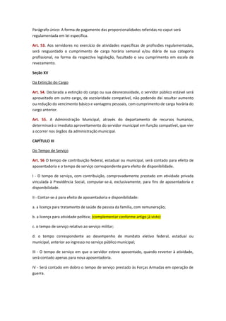Parágrafo único: A forma de pagamento das proporcionalidades referidas no caput será
regulamentada em lei específica.
Art. 53. Aos servidores no exercício de atividades específicas de profissões regulamentadas,
será resguardado o cumprimento de carga horária semanal e/ou diária de sua categoria
profissional, na forma da respectiva legislação, facultado o seu cumprimento em escala de
revezamento.
Seção XV
Da Extinção do Cargo
Art. 54. Declarada a extinção do cargo ou sua desnecessidade, o servidor público estável será
aproveitado em outro cargo, de escolaridade compatível, não podendo daí resultar aumento
ou redução do vencimento básico e vantagens pessoais, com cumprimento de carga horária do
cargo anterior.
Art. 55. A Administração Municipal, através do departamento de recursos humanos,
determinará o imediato aproveitamento do servidor municipal em função compatível, que vier
a ocorrer nos órgãos da administração municipal.
CAPÍTULO III
Do Tempo de Serviço
Art. 56 O tempo de contribuição federal, estadual ou municipal, será contado para efeito de
aposentadoria e o tempo de serviço correspondente para efeito de disponibilidade.
I - O tempo de serviço, com contribuição, comprovadamente prestado em atividade privada
vinculada à Previdência Social, computar-se-á, exclusivamente, para fins de aposentadoria e
disponibilidade.
II - Contar-se-á para efeito de aposentadoria e disponibilidade:
a. a licença para tratamento de saúde de pessoa da família, com remuneração;
b. a licença para atividade política; (complementar conforme artigo já visto)
c. o tempo de serviço relativo ao serviço militar;
d. o tempo correspondente ao desempenho de mandato eletivo federal, estadual ou
municipal, anterior ao ingresso no serviço público municipal;
III - O tempo de serviço em que o servidor esteve aposentado, quando reverter à atividade,
será contado apenas para nova aposentadoria.
IV - Será contado em dobro o tempo de serviço prestado às Forças Armadas em operação de
guerra.

 