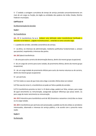 V - É vedada a contagem cumulativa de tempo de serviço prestado concomitantemente em
mais de um cargo ou função, de órgão ou entidades dos poderes da União, Estado, Distrito
Federal e municípios.
CAPÍTULO IV
Da Movimentação Do Servidor
Seção I
Da Transferência
Art. 57 A transferência far-se-á: (colocar uma definição sobre transferência) Verificado o
conceito na lei federal... julgado inconstitucional.... entende-se como conceito vago.
I - a pedido do servidor, atendida conveniência do serviço;
II - ex-ofício, no interesse da administração, mediante justificativa fundamentada e, sempre
que possível, respeitando o interesse das partes.
Art. 58 Caberá transferência:
I - de uma para outra carreira de denominação diversa, dentro do mesmo grupo ocupacional;
II - de um cargo de carreira para outro isolado, de provimento efetivo, dentro do mesmo grupo
ocupacional;
III - de um cargo isolado de provimento efetivo para outro da mesma natureza ou de carreira,
dentro do mesmo grupo ocupacional.
IV - por permuta.
§ 1º Em todos os casos de que trata este artigo o servidor efetivo deve ser estável.
§ 2º No caso do inciso II, a transferência só pode ser feita a pedido do servidor.
§ 3º A transferência prevista no item I e III deste artigo, poderá ser feita, sempre, para cargo
de igual vencimento ou remuneração, assegurada qualquer diferença que possa existir, ou
para cargo de maior vencimento ou remuneração.
Art. 59 O interstício para transferência será de 365 (trezentos e sessenta e cinco) dias na classe
ou no cargo isolado.
Art. 60 A transferência por permuta será processadas a pedido escrito de ambos os servidores
interessados, observado o interesse do serviço público, e de acordo com o prescrito nesta
seção.
Seção II
Da Remoção

 