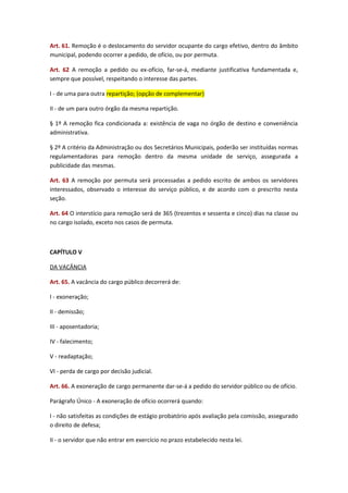 Art. 61. Remoção é o deslocamento do servidor ocupante do cargo efetivo, dentro do âmbito
municipal, podendo ocorrer a pedido, de ofício, ou por permuta.
Art. 62 A remoção a pedido ou ex-ofício, far-se-á, mediante justificativa fundamentada e,
sempre que possível, respeitando o interesse das partes.
I - de uma para outra repartição; (opção de complementar)
II - de um para outro órgão da mesma repartição.
§ 1º A remoção fica condicionada a: existência de vaga no órgão de destino e conveniência
administrativa.
§ 2º A critério da Administração ou dos Secretários Municipais, poderão ser instituídas normas
regulamentadoras para remoção dentro da mesma unidade de serviço, assegurada a
publicidade das mesmas.
Art. 63 A remoção por permuta será processadas a pedido escrito de ambos os servidores
interessados, observado o interesse do serviço público, e de acordo com o prescrito nesta
seção.
Art. 64 O interstício para remoção será de 365 (trezentos e sessenta e cinco) dias na classe ou
no cargo isolado, exceto nos casos de permuta.

CAPÍTULO V
DA VACÂNCIA
Art. 65. A vacância do cargo público decorrerá de:
I - exoneração;
II - demissão;
III - aposentadoria;
IV - falecimento;
V - readaptação;
VI - perda de cargo por decisão judicial.
Art. 66. A exoneração de cargo permanente dar-se-á a pedido do servidor público ou de ofício.
Parágrafo Único - A exoneração de ofício ocorrerá quando:
I - não satisfeitas as condições de estágio probatório após avaliação pela comissão, assegurado
o direito de defesa;
II - o servidor que não entrar em exercício no prazo estabelecido nesta lei.

 