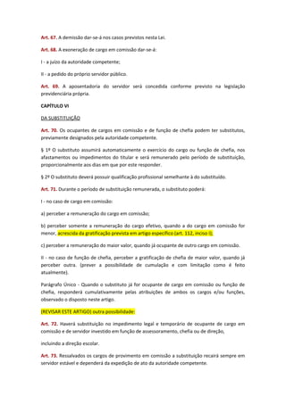 Art. 67. A demissão dar-se-á nos casos previstos nesta Lei.
Art. 68. A exoneração de cargo em comissão dar-se-á:
I - a juízo da autoridade competente;
II - a pedido do próprio servidor público.
Art. 69. A aposentadoria do servidor será concedida conforme previsto na legislação
previdenciária própria.
CAPÍTULO VI
DA SUBSTITUIÇÃO
Art. 70. Os ocupantes de cargos em comissão e de função de chefia podem ter substitutos,
previamente designados pela autoridade competente.
§ 1º O substituto assumirá automaticamente o exercício do cargo ou função de chefia, nos
afastamentos ou impedimentos do titular e será remunerado pelo período de substituição,
proporcionalmente aos dias em que por este responder.
§ 2º O substituto deverá possuir qualificação profissional semelhante à do substituído.
Art. 71. Durante o período de substituição remunerada, o substituto poderá:
I - no caso de cargo em comissão:
a) perceber a remuneração do cargo em comissão;
b) perceber somente a remuneração do cargo efetivo, quando a do cargo em comissão for
menor, acrescida da gratificação prevista em artigo específico (art. 112, inciso I);
c) perceber a remuneração do maior valor, quando já ocupante de outro cargo em comissão.
II - no caso de função de chefia, perceber a gratificação de chefia de maior valor, quando já
perceber outra. (prever a possibilidade de cumulação e com limitação como é feito
atualmente).
Parágrafo Único - Quando o substituto já for ocupante de cargo em comissão ou função de
chefia, responderá cumulativamente pelas atribuições de ambos os cargos e/ou funções,
observado o disposto neste artigo.
(REVISAR ESTE ARTIGO) outra possibilidade:
Art. 72. Haverá substituição no impedimento legal e temporário de ocupante de cargo em
comissão e de servidor investido em função de assessoramento, chefia ou de direção,
incluindo a direção escolar.
Art. 73. Ressalvados os cargos de provimento em comissão a substituição recairá sempre em
servidor estável e dependerá da expedição de ato da autoridade competente.

 