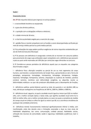 Seção I
Disposições Gerais
Art. 9º São requisitos básicos para ingresso no serviço público:
I - a nacionalidade brasileira ou equiparada;
II - o gozo dos direitos políticos;
III - a quitação com as obrigações militares e eleitorais;
IV - a idade mínima de 18 anos;
V - o nível de escolaridade exigido para o exercício do cargo;
VI - aptidão física e mental compatíveis com as funções a serem desempenhadas verificada por
meio de serviço médico pericial ou junta médica pericial;
§ 1º As atribuições do cargo podem justificar exigências de outros requisitos estabelecidos por
ato do Chefe do Executivo Municipal.
§ 2º Às pessoas com deficiência é assegurado o direito de se inscrever em concurso público
para provimento de cargo cujas atribuições sejam compatíveis com a deficiência que possuem
e para as quais serão reservadas até 10% (dez por cento) das vagas oferecidas no concurso.
§ 3º Considera-se pessoa portadora de deficiência aquela que se enquadra nas categorias
discriminadas a seguir:
I - deficiência física: alteração completa ou parcial de um ou mais segmentos do corpo
humano, acarretando o comprometimento da função física, apresentando-se sob a forma de
paraplegia, paraparesia, monoplegia, monoparesia, tetraplegia, tetraparesia, triplegia,
triparesia, hemiplegia, hemiparesia, ostomia, amputação ou ausência de membro, paralisia
cerebral, nanismo, membros com deformidade congênita, ou adquirida, exceto as
deformidades estéticas e as que não produzam dificuldades para o desempenho de funções;
II - deficiência auditiva: perda bilateral, parcial ou total, de quarenta e um decibéis (dB) ou
mais, aferida por audiograma nas freqüências de 500 Hz, 1000 Hz, 2000Hz e 3000 Hz;
III - deficiência visual: cegueira, na qual a acuidade visual é igual ou menor que 0,05 no melhor
olho, com a melhor correção óptica; a baixa visão, que significa acuidade visual entre 0,3 e
0,05 no melhor olho, com a melhor correção óptica; os casos nos quais a somatória da medida
do campo visual em ambos os olhos for igual ou menor que 60; ou a ocorrência simultânea de
quaisquer das condições anteriores;
IV - deficiência mental: funcionamento intelectual significativamente inferior à média, com
manifestação, antes dos dezoito anos e limitações associadas a duas ou mais áreas de
habilidades adaptativas, tais como: comunicação, cuidado pessoal, habilidades sociais,
utilização dos recursos da comunidade; saúde e segurança; habilidades acadêmicas; lazer e
trabalho;

 