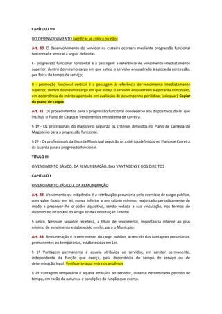 CAPÍTULO VIII
DO DESENVOLVIMENTO (verificar se coloca ou não)
Art. 80. O desenvolvimento do servidor na carreira ocorrerá mediante progressão funcionaI
horizontal e vertical a seguir definidas
I - progressão funcional horizontal é a passagem à referência de vencimento imediatamente
superior, dentro do mesmo cargo em que esteja o servidor enquadrado à época da concessão,
por força do tempo de serviço;
II - promoção funcional vertical é a passagem à referência de vencimento imediatamente
superior, dentro do mesmo cargo em que esteja o servidor enquadrado à época da concessão,
em decorrência do mérito apontado em avaliação de desempenho periódica; (adequar) Copiar
do plano de cargos
Art. 81. Os procedimentos para a progressão funcional obedecerão aos dispositivos da lei que
instituir o Plano de Cargos e Vencimentos em sistema de carreira.
§ 1º - Os profissionais do magistério seguirão os critérios definidos no Plano de Carreira do
Magistério para a progressão funcional.
§ 2º - Os profissionais da Guarda Municipal seguirão os critérios definidos no Plano de Carreira
da Guarda para a progressão funcional.
TÍTULO III
O VENCIMENTO BÁSICO, DA REMUNERAÇÃO, DAS VANTAGENS E DOS DIREITOS
CAPITULO I
O VENCIMENTO BÁSICO E DA REMUNERAÇÃO
Art. 82. Vencimento ou estipêndio é a retribuição pecuniária pelo exercício de cargo público,
com valor fixado em lei, nunca inferior a um salário mínimo, reajustado periodicamente de
modo a preservar-lhe o poder aquisitivo, sendo vedada a sua vinculação, nos termos do
disposto no inciso XIII do artigo 37 da Constituição Federal.
§ único. Nenhum servidor receberá, a título de vencimento, importância inferior ao piso
mínimo de vencimento estabelecido em lei, para o Município.
Art. 83. Remuneração é o vencimento do cargo público, acrescido das vantagens pecuniárias,
permanentes ou temporárias, estabelecidas em Lei.
§ 1º Vantagem permanente é aquela atribuída ao servidor, em caráter permanente,
independente da função que exerça, pela decorrência do tempo de serviço ou de
determinação legal. Verificar se aqui entra os anuênios
§ 2º Vantagem temporária é aquela atribuída ao servidor, durante determinado período de
tempo, em razão da natureza e condições da função que exerça.

 