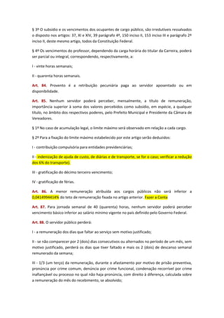 § 3º O subsídio e os vencimentos dos ocupantes de cargo público, são irredutíveis ressalvados
o disposto nos artigos: 37, XI e XIV, 39 parágrafo 4º, 150 inciso II, 153 inciso III e parágrafo 2º
inciso II, deste mesmo artigo, todos da Constituição Federal.
§ 4º Os vencimentos do professor, dependendo da carga horária do titular da Carreira, poderá
ser parcial ou integral, correspondendo, respectivamente, a:
I - vinte horas semanais;
II - quarenta horas semanais.
Art. 84. Provento é a retribuição pecuniária paga ao servidor aposentado ou em
disponibilidade.
Art. 85. Nenhum servidor poderá perceber, mensalmente, a título de remuneração,
importância superior à soma dos valores percebidos como subsídio, em espécie, a qualquer
título, no âmbito dos respectivos poderes, pelo Prefeito Municipal e Presidente da Câmara de
Vereadores.
§ 1º No caso de acumulação legal, o limite máximo será observado em relação a cada cargo.
§ 2º Para a fixação do limite máximo estabelecido por este artigo serão deduzidos:
I - contribuição compulsória para entidades previdenciárias;
II - indenização de ajuda de custo, de diárias e de transporte, se for o caso; verificar a redução
dos 6% do transporte).
III - gratificação do décimo terceiro vencimento;
IV - gratificação de férias.
Art. 86. A menor remuneração atribuída aos cargos públicos não será inferior a
0,0414994414% do teto de remuneração fixada no artigo anterior. Fazer a Conta
Art. 87. Para jornada semanal de 40 (quarenta) horas, nenhum servidor poderá perceber
vencimento básico inferior ao salário mínimo vigente no país definido pelo Governo Federal.
Art. 88. O servidor público perderá:
I - a remuneração dos dias que faltar ao serviço sem motivo justificado;
II - se não comparecer por 2 (dois) dias consecutivos ou alternados no período de um mês, sem
motivo justificado, perderá os dias que tiver faltado e mais os 2 (dois) de descanso semanal
remunerado da semana;
III - 1/3 (um terço) da remuneração, durante o afastamento por motivo de prisão preventiva,
pronúncia por crime comum, denúncia por crime funcional, condenação recorrível por crime
inafiançável ou processo no qual não haja pronúncia, com direito à diferença, calculada sobre
a remuneração do mês do recebimento, se absolvido;

 