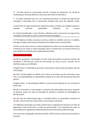IV - 2/3 (dois terços) da remuneração, durante o período de afastamento em virtude de
condenação por sentença definitiva, a pena que não resulte em demissão; e
V - O servidor estatutário que vier a ser nomeado para exercer as funções de cargo de livre
nomeação e exoneração terá a remuneração composta pela soma das seguintes verbas:
a) vencimento do cargo estatutário do respectivo servidor, incluídas suas vantagens pessoais e
excluídas
eventuais
gratificações
individuais
da
carreira;
b) à titulo de gratificação, o valor referente a diferença entre o vencimento do cargo de livre
nomeação e exoneração e o valor do vencimento base da categoria
§ 1º Na hipótese de faltas sucessivas ao serviço, contam-se, também como tais, os sábados,
domingos, feriados e dias de ponto facultativo intercalados entre os dias das faltas.
§ 2º No caso de ocorrer atraso ou saída antecipada do servidor este será descontado no exato
montante do seu atraso ou saída antecipada, salvo se servidor fizer jus ao banco de horas as
quais poderão ser utilizadas para compensação da jornada.
PREVER BANCO DE HORAS
Art. 89. As reposições e indenizações ao Erário serão descontadas em parcelas mensais não
excedentes à 10% (dez por cento) da remuneração nos casos em que o servidor não se
manifestar após a sua notificação.
Parágrafo Único: a notificação de que trata o caput pode ser feito através de qualquer meio de
comunicação.
Art. 90. O servidor público em débito com o Erário do município, que for exonerado ou que
tiver a sua disponibilidade ou aposentadoria cassada, terá o prazo de 60 (sessenta) dias para
quitá-lo.
Parágrafo Único - A não quitação do débito no prazo previsto implicará em sua inscrição em
dívida ativa.
Art. 91. O vencimento, a remuneração e o provento não serão objetos de arresto, sequestro
ou penhora, exceto nos casos de prestação de alimentos resultantes de homologação ou
decisão judicial.
Art. 92. Salvo por determinação legal, ou mandado judicial, ou aquiescência voluntária do
servidor, nenhum desconto incidirá sobre a remuneração ou provento.
§ 1º Mediante autorização do servidor, poderá haver consignação de descontos em folha de
pagamento a favor de terceiros, a critério da administração e com reposição dos custos, na
forma definida em regulamento elaborado pela Secretaria Municipal de Administração.
§ 2º A soma das consignações não deverá exceder a 30% (trinta por cento) da remuneração ou
provento.

 