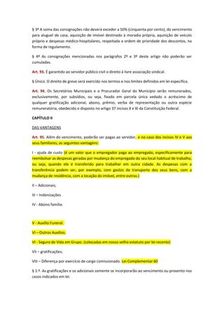 § 3º A soma das consignações não deverá exceder a 50% (cinquenta por cento), do vencimento
para aluguel de casa, aquisição de imóvel destinado à moradia própria, aquisição de veículo
próprio e despesas médico-hospitalares, respeitada a ordem de prioridade dos descontos, na
forma de regulamento.
§ 4º As consignações mencionadas nos parágrafos 2º e 3º deste artigo não poderão ser
cumuladas.
Art. 93. É garantido ao servidor público civil o direito à livre associação sindical.
§ Único. O direito de greve será exercido nos termos e nos limites definidos em lei específica.
Art. 94. Os Secretários Municipais e o Procurador Geral do Município serão remunerados,
exclusivamente, por subsídios, ou seja, fixado em parcela única vedado o acréscimo de
qualquer gratificação adicional, abono, prêmio, verba de representação ou outra espécie
remuneratória, obedecido o disposto no artigo 37 incisos X e XI da Constituição Federal.
CAPÍTULO II
DAS VANTAGENS
Art. 95. Além do vencimento, poderão ser pagas ao servidor, e no caso dos incisos IV e V aos
seus familiares, as seguintes vantagens:
I - ajuda de custo (é um valor que o empregador paga ao empregado, especificamente para
reembolsar as despesas geradas por mudança do empregado do seu local habitual de trabalho,
ou seja, quando ele é transferido para trabalhar em outra cidade. As despesas com a
transferência podem ser, por exemplo, com gastos de transporte dos seus bens, com a
mudança de residência, com a locação do imóvel, entre outras.)
II – Adicionais;
III – Indenizações
IV - Abono família.

V - Auxílio Funeral.
VI – Outros Auxílios.
VI - Seguro de Vida em Grupo. (colocadas em nosso velho estatuto por lei recente)
VII – gratificações;
VIII – Diferença por exercício de cargo comissionado. Lei Complementar 60
§ 1.º. As gratificações e os adicionais somente se incorporarão ao vencimento ou provento nos
casos indicados em lei.

 